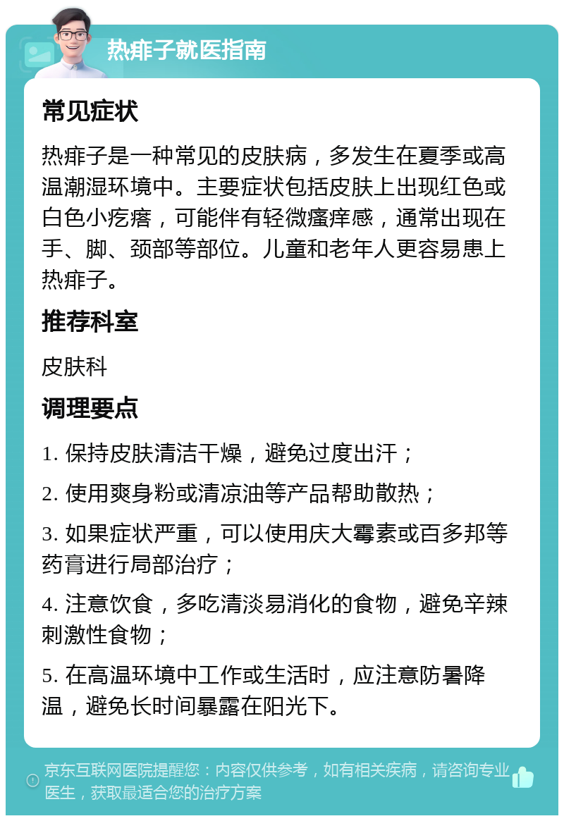 热痱子就医指南 常见症状 热痱子是一种常见的皮肤病，多发生在夏季或高温潮湿环境中。主要症状包括皮肤上出现红色或白色小疙瘩，可能伴有轻微瘙痒感，通常出现在手、脚、颈部等部位。儿童和老年人更容易患上热痱子。 推荐科室 皮肤科 调理要点 1. 保持皮肤清洁干燥，避免过度出汗； 2. 使用爽身粉或清凉油等产品帮助散热； 3. 如果症状严重，可以使用庆大霉素或百多邦等药膏进行局部治疗； 4. 注意饮食，多吃清淡易消化的食物，避免辛辣刺激性食物； 5. 在高温环境中工作或生活时，应注意防暑降温，避免长时间暴露在阳光下。