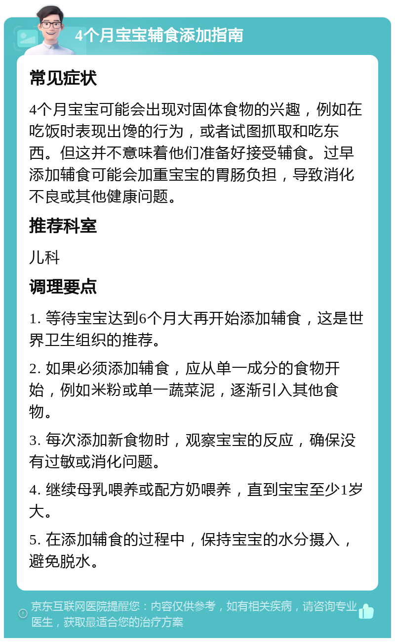 4个月宝宝辅食添加指南 常见症状 4个月宝宝可能会出现对固体食物的兴趣，例如在吃饭时表现出馋的行为，或者试图抓取和吃东西。但这并不意味着他们准备好接受辅食。过早添加辅食可能会加重宝宝的胃肠负担，导致消化不良或其他健康问题。 推荐科室 儿科 调理要点 1. 等待宝宝达到6个月大再开始添加辅食，这是世界卫生组织的推荐。 2. 如果必须添加辅食，应从单一成分的食物开始，例如米粉或单一蔬菜泥，逐渐引入其他食物。 3. 每次添加新食物时，观察宝宝的反应，确保没有过敏或消化问题。 4. 继续母乳喂养或配方奶喂养，直到宝宝至少1岁大。 5. 在添加辅食的过程中，保持宝宝的水分摄入，避免脱水。