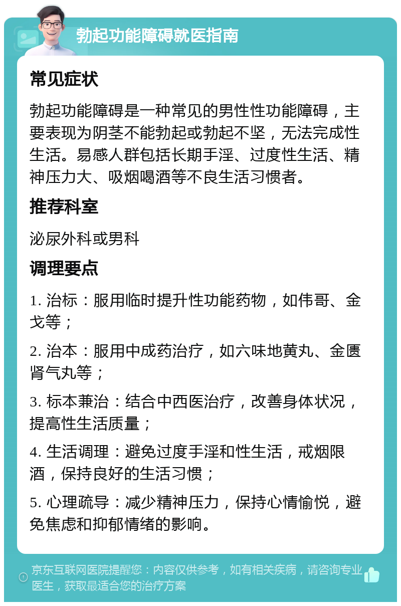 勃起功能障碍就医指南 常见症状 勃起功能障碍是一种常见的男性性功能障碍，主要表现为阴茎不能勃起或勃起不坚，无法完成性生活。易感人群包括长期手淫、过度性生活、精神压力大、吸烟喝酒等不良生活习惯者。 推荐科室 泌尿外科或男科 调理要点 1. 治标：服用临时提升性功能药物，如伟哥、金戈等； 2. 治本：服用中成药治疗，如六味地黄丸、金匮肾气丸等； 3. 标本兼治：结合中西医治疗，改善身体状况，提高性生活质量； 4. 生活调理：避免过度手淫和性生活，戒烟限酒，保持良好的生活习惯； 5. 心理疏导：减少精神压力，保持心情愉悦，避免焦虑和抑郁情绪的影响。