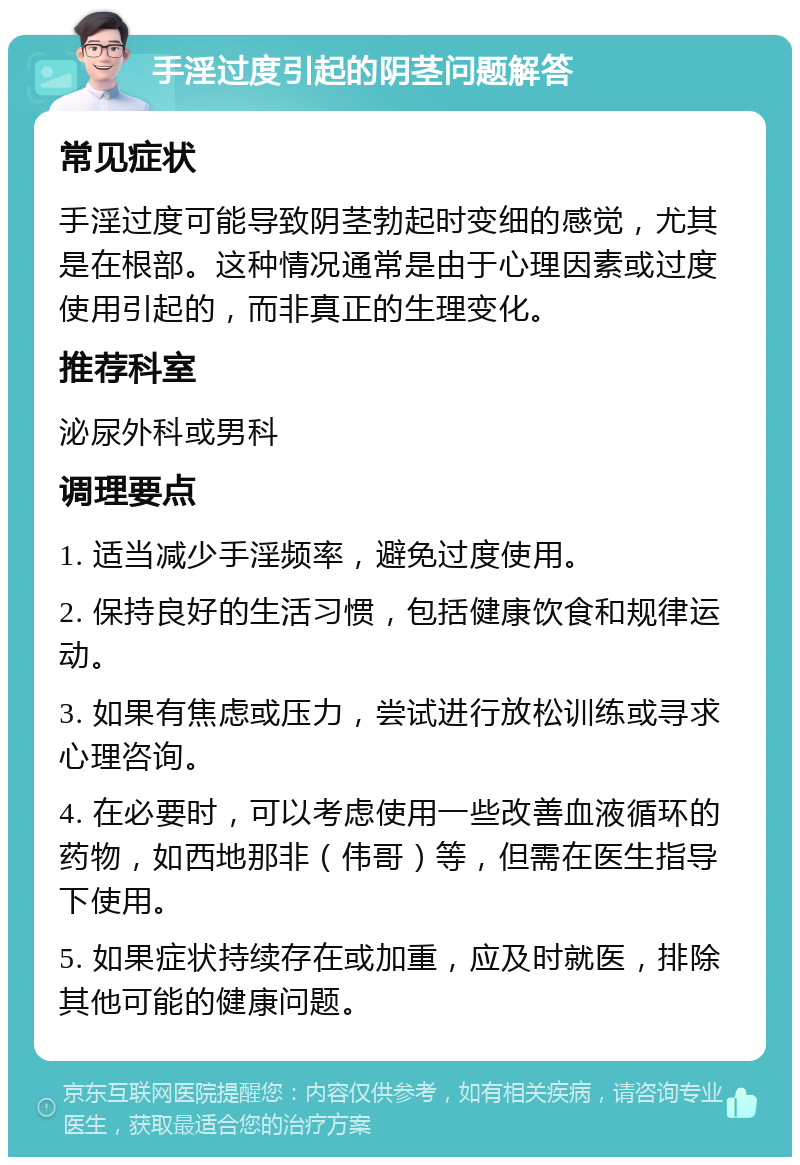 手淫过度引起的阴茎问题解答 常见症状 手淫过度可能导致阴茎勃起时变细的感觉，尤其是在根部。这种情况通常是由于心理因素或过度使用引起的，而非真正的生理变化。 推荐科室 泌尿外科或男科 调理要点 1. 适当减少手淫频率，避免过度使用。 2. 保持良好的生活习惯，包括健康饮食和规律运动。 3. 如果有焦虑或压力，尝试进行放松训练或寻求心理咨询。 4. 在必要时，可以考虑使用一些改善血液循环的药物，如西地那非（伟哥）等，但需在医生指导下使用。 5. 如果症状持续存在或加重，应及时就医，排除其他可能的健康问题。