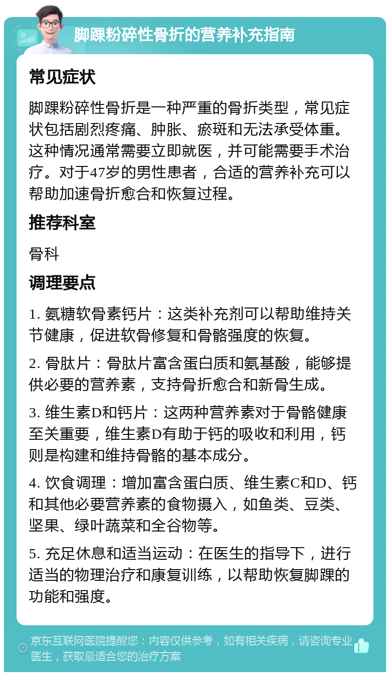 脚踝粉碎性骨折的营养补充指南 常见症状 脚踝粉碎性骨折是一种严重的骨折类型，常见症状包括剧烈疼痛、肿胀、瘀斑和无法承受体重。这种情况通常需要立即就医，并可能需要手术治疗。对于47岁的男性患者，合适的营养补充可以帮助加速骨折愈合和恢复过程。 推荐科室 骨科 调理要点 1. 氨糖软骨素钙片：这类补充剂可以帮助维持关节健康，促进软骨修复和骨骼强度的恢复。 2. 骨肽片：骨肽片富含蛋白质和氨基酸，能够提供必要的营养素，支持骨折愈合和新骨生成。 3. 维生素D和钙片：这两种营养素对于骨骼健康至关重要，维生素D有助于钙的吸收和利用，钙则是构建和维持骨骼的基本成分。 4. 饮食调理：增加富含蛋白质、维生素C和D、钙和其他必要营养素的食物摄入，如鱼类、豆类、坚果、绿叶蔬菜和全谷物等。 5. 充足休息和适当运动：在医生的指导下，进行适当的物理治疗和康复训练，以帮助恢复脚踝的功能和强度。