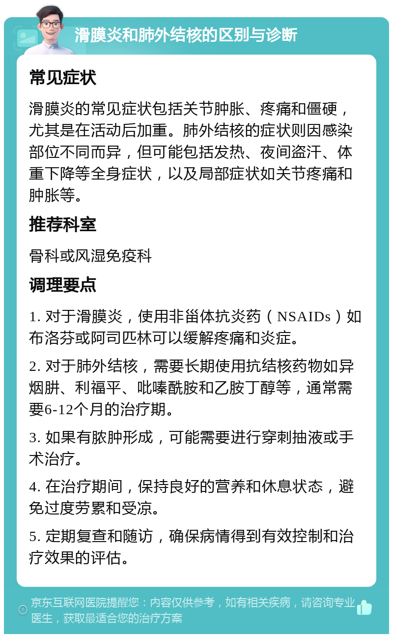 滑膜炎和肺外结核的区别与诊断 常见症状 滑膜炎的常见症状包括关节肿胀、疼痛和僵硬，尤其是在活动后加重。肺外结核的症状则因感染部位不同而异，但可能包括发热、夜间盗汗、体重下降等全身症状，以及局部症状如关节疼痛和肿胀等。 推荐科室 骨科或风湿免疫科 调理要点 1. 对于滑膜炎，使用非甾体抗炎药（NSAIDs）如布洛芬或阿司匹林可以缓解疼痛和炎症。 2. 对于肺外结核，需要长期使用抗结核药物如异烟肼、利福平、吡嗪酰胺和乙胺丁醇等，通常需要6-12个月的治疗期。 3. 如果有脓肿形成，可能需要进行穿刺抽液或手术治疗。 4. 在治疗期间，保持良好的营养和休息状态，避免过度劳累和受凉。 5. 定期复查和随访，确保病情得到有效控制和治疗效果的评估。