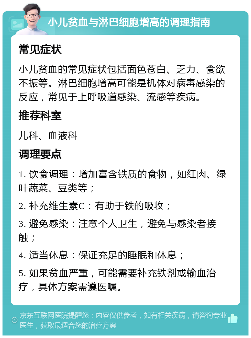 小儿贫血与淋巴细胞增高的调理指南 常见症状 小儿贫血的常见症状包括面色苍白、乏力、食欲不振等。淋巴细胞增高可能是机体对病毒感染的反应，常见于上呼吸道感染、流感等疾病。 推荐科室 儿科、血液科 调理要点 1. 饮食调理：增加富含铁质的食物，如红肉、绿叶蔬菜、豆类等； 2. 补充维生素C：有助于铁的吸收； 3. 避免感染：注意个人卫生，避免与感染者接触； 4. 适当休息：保证充足的睡眠和休息； 5. 如果贫血严重，可能需要补充铁剂或输血治疗，具体方案需遵医嘱。