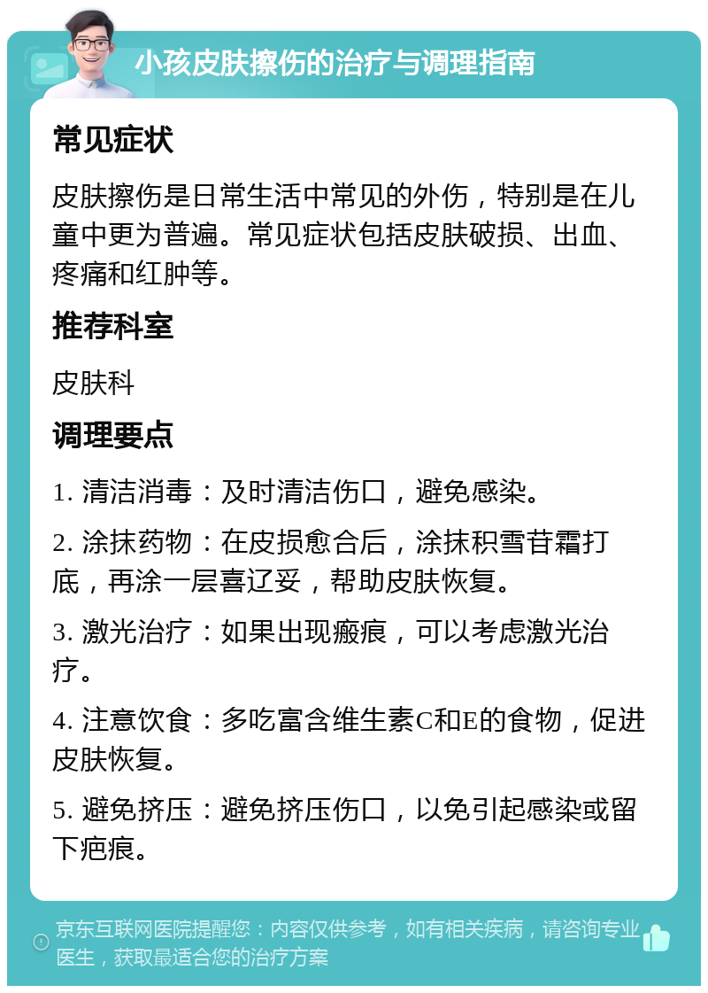 小孩皮肤擦伤的治疗与调理指南 常见症状 皮肤擦伤是日常生活中常见的外伤，特别是在儿童中更为普遍。常见症状包括皮肤破损、出血、疼痛和红肿等。 推荐科室 皮肤科 调理要点 1. 清洁消毒：及时清洁伤口，避免感染。 2. 涂抹药物：在皮损愈合后，涂抹积雪苷霜打底，再涂一层喜辽妥，帮助皮肤恢复。 3. 激光治疗：如果出现瘢痕，可以考虑激光治疗。 4. 注意饮食：多吃富含维生素C和E的食物，促进皮肤恢复。 5. 避免挤压：避免挤压伤口，以免引起感染或留下疤痕。