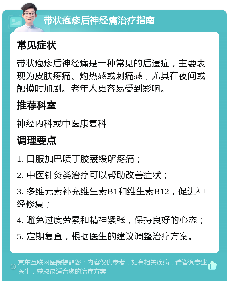 带状疱疹后神经痛治疗指南 常见症状 带状疱疹后神经痛是一种常见的后遗症，主要表现为皮肤疼痛、灼热感或刺痛感，尤其在夜间或触摸时加剧。老年人更容易受到影响。 推荐科室 神经内科或中医康复科 调理要点 1. 口服加巴喷丁胶囊缓解疼痛； 2. 中医针灸类治疗可以帮助改善症状； 3. 多维元素补充维生素B1和维生素B12，促进神经修复； 4. 避免过度劳累和精神紧张，保持良好的心态； 5. 定期复查，根据医生的建议调整治疗方案。