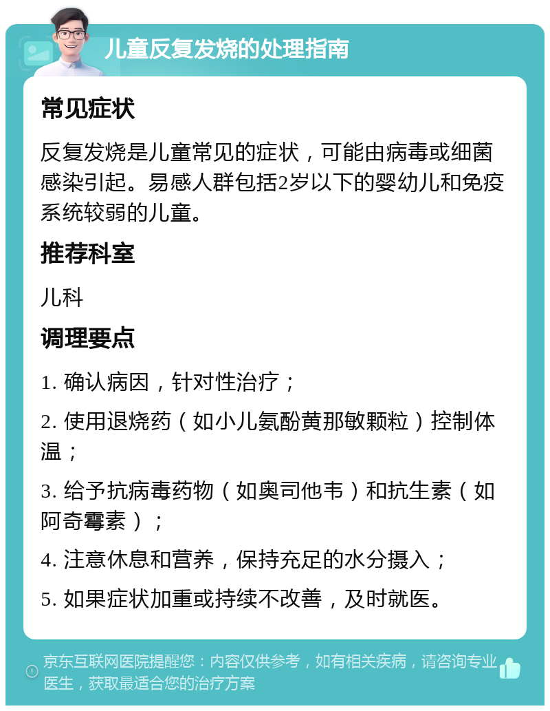 儿童反复发烧的处理指南 常见症状 反复发烧是儿童常见的症状，可能由病毒或细菌感染引起。易感人群包括2岁以下的婴幼儿和免疫系统较弱的儿童。 推荐科室 儿科 调理要点 1. 确认病因，针对性治疗； 2. 使用退烧药（如小儿氨酚黄那敏颗粒）控制体温； 3. 给予抗病毒药物（如奥司他韦）和抗生素（如阿奇霉素）； 4. 注意休息和营养，保持充足的水分摄入； 5. 如果症状加重或持续不改善，及时就医。