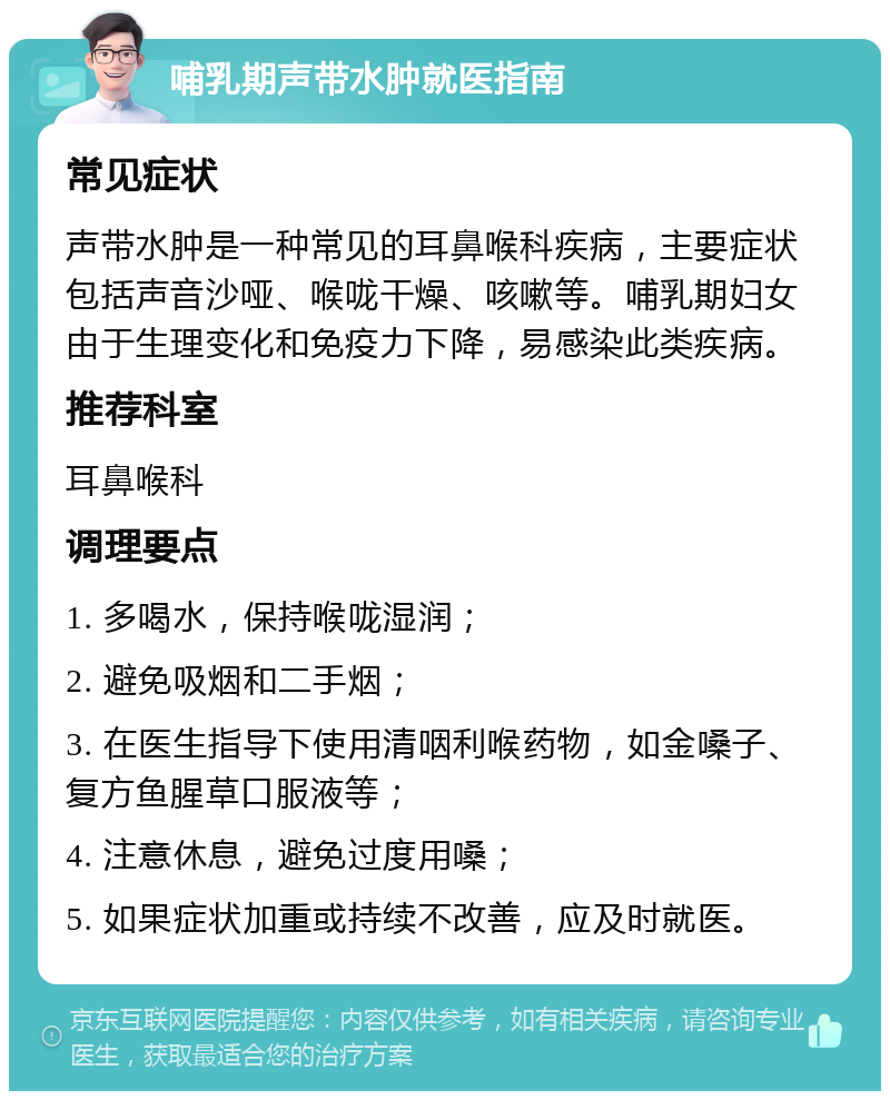 哺乳期声带水肿就医指南 常见症状 声带水肿是一种常见的耳鼻喉科疾病，主要症状包括声音沙哑、喉咙干燥、咳嗽等。哺乳期妇女由于生理变化和免疫力下降，易感染此类疾病。 推荐科室 耳鼻喉科 调理要点 1. 多喝水，保持喉咙湿润； 2. 避免吸烟和二手烟； 3. 在医生指导下使用清咽利喉药物，如金嗓子、复方鱼腥草口服液等； 4. 注意休息，避免过度用嗓； 5. 如果症状加重或持续不改善，应及时就医。