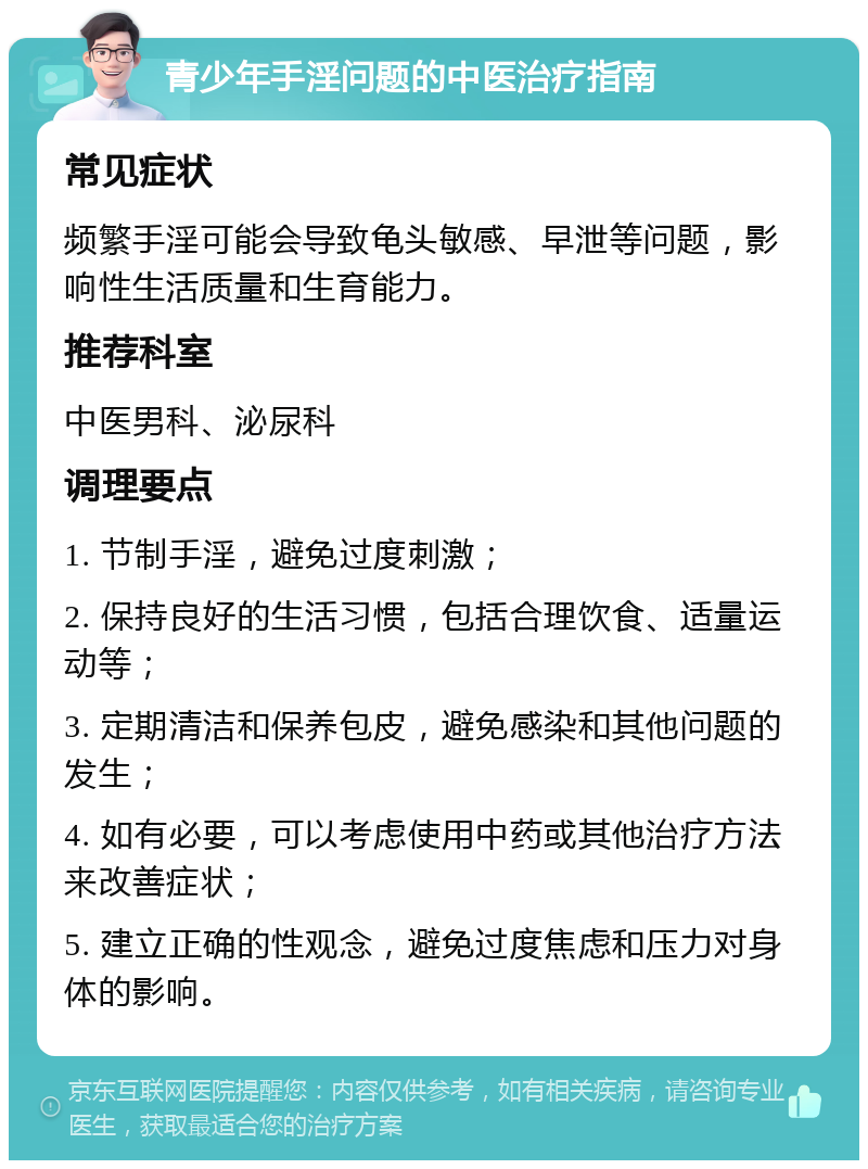 青少年手淫问题的中医治疗指南 常见症状 频繁手淫可能会导致龟头敏感、早泄等问题，影响性生活质量和生育能力。 推荐科室 中医男科、泌尿科 调理要点 1. 节制手淫，避免过度刺激； 2. 保持良好的生活习惯，包括合理饮食、适量运动等； 3. 定期清洁和保养包皮，避免感染和其他问题的发生； 4. 如有必要，可以考虑使用中药或其他治疗方法来改善症状； 5. 建立正确的性观念，避免过度焦虑和压力对身体的影响。