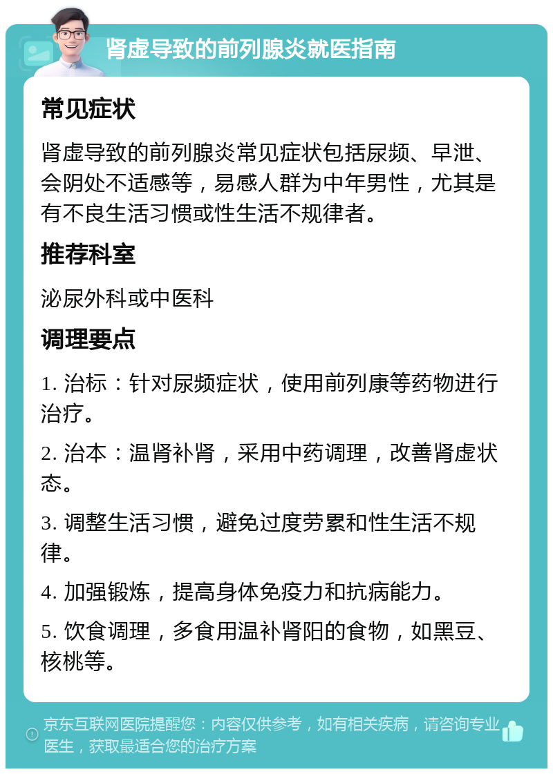 肾虚导致的前列腺炎就医指南 常见症状 肾虚导致的前列腺炎常见症状包括尿频、早泄、会阴处不适感等，易感人群为中年男性，尤其是有不良生活习惯或性生活不规律者。 推荐科室 泌尿外科或中医科 调理要点 1. 治标：针对尿频症状，使用前列康等药物进行治疗。 2. 治本：温肾补肾，采用中药调理，改善肾虚状态。 3. 调整生活习惯，避免过度劳累和性生活不规律。 4. 加强锻炼，提高身体免疫力和抗病能力。 5. 饮食调理，多食用温补肾阳的食物，如黑豆、核桃等。