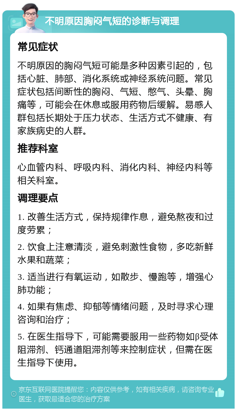 不明原因胸闷气短的诊断与调理 常见症状 不明原因的胸闷气短可能是多种因素引起的，包括心脏、肺部、消化系统或神经系统问题。常见症状包括间断性的胸闷、气短、憋气、头晕、胸痛等，可能会在休息或服用药物后缓解。易感人群包括长期处于压力状态、生活方式不健康、有家族病史的人群。 推荐科室 心血管内科、呼吸内科、消化内科、神经内科等相关科室。 调理要点 1. 改善生活方式，保持规律作息，避免熬夜和过度劳累； 2. 饮食上注意清淡，避免刺激性食物，多吃新鲜水果和蔬菜； 3. 适当进行有氧运动，如散步、慢跑等，增强心肺功能； 4. 如果有焦虑、抑郁等情绪问题，及时寻求心理咨询和治疗； 5. 在医生指导下，可能需要服用一些药物如β受体阻滞剂、钙通道阻滞剂等来控制症状，但需在医生指导下使用。