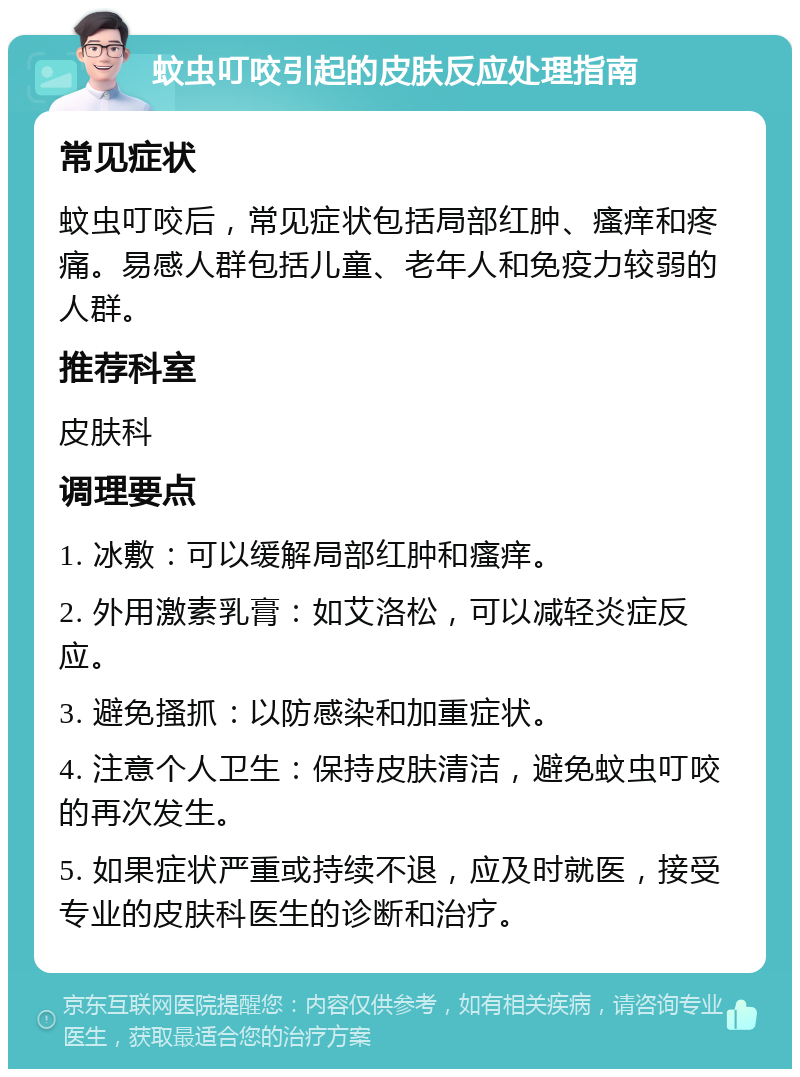 蚊虫叮咬引起的皮肤反应处理指南 常见症状 蚊虫叮咬后，常见症状包括局部红肿、瘙痒和疼痛。易感人群包括儿童、老年人和免疫力较弱的人群。 推荐科室 皮肤科 调理要点 1. 冰敷：可以缓解局部红肿和瘙痒。 2. 外用激素乳膏：如艾洛松，可以减轻炎症反应。 3. 避免搔抓：以防感染和加重症状。 4. 注意个人卫生：保持皮肤清洁，避免蚊虫叮咬的再次发生。 5. 如果症状严重或持续不退，应及时就医，接受专业的皮肤科医生的诊断和治疗。