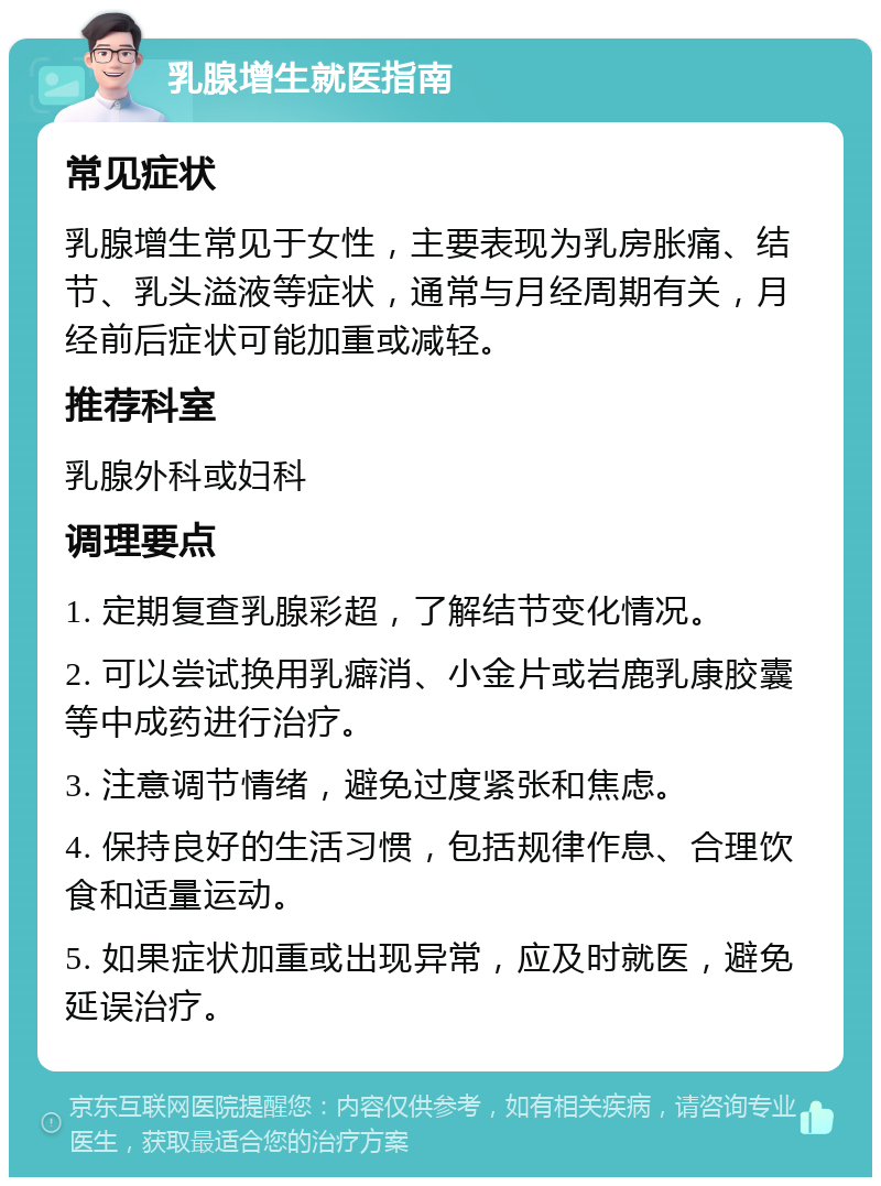 乳腺增生就医指南 常见症状 乳腺增生常见于女性，主要表现为乳房胀痛、结节、乳头溢液等症状，通常与月经周期有关，月经前后症状可能加重或减轻。 推荐科室 乳腺外科或妇科 调理要点 1. 定期复查乳腺彩超，了解结节变化情况。 2. 可以尝试换用乳癖消、小金片或岩鹿乳康胶囊等中成药进行治疗。 3. 注意调节情绪，避免过度紧张和焦虑。 4. 保持良好的生活习惯，包括规律作息、合理饮食和适量运动。 5. 如果症状加重或出现异常，应及时就医，避免延误治疗。