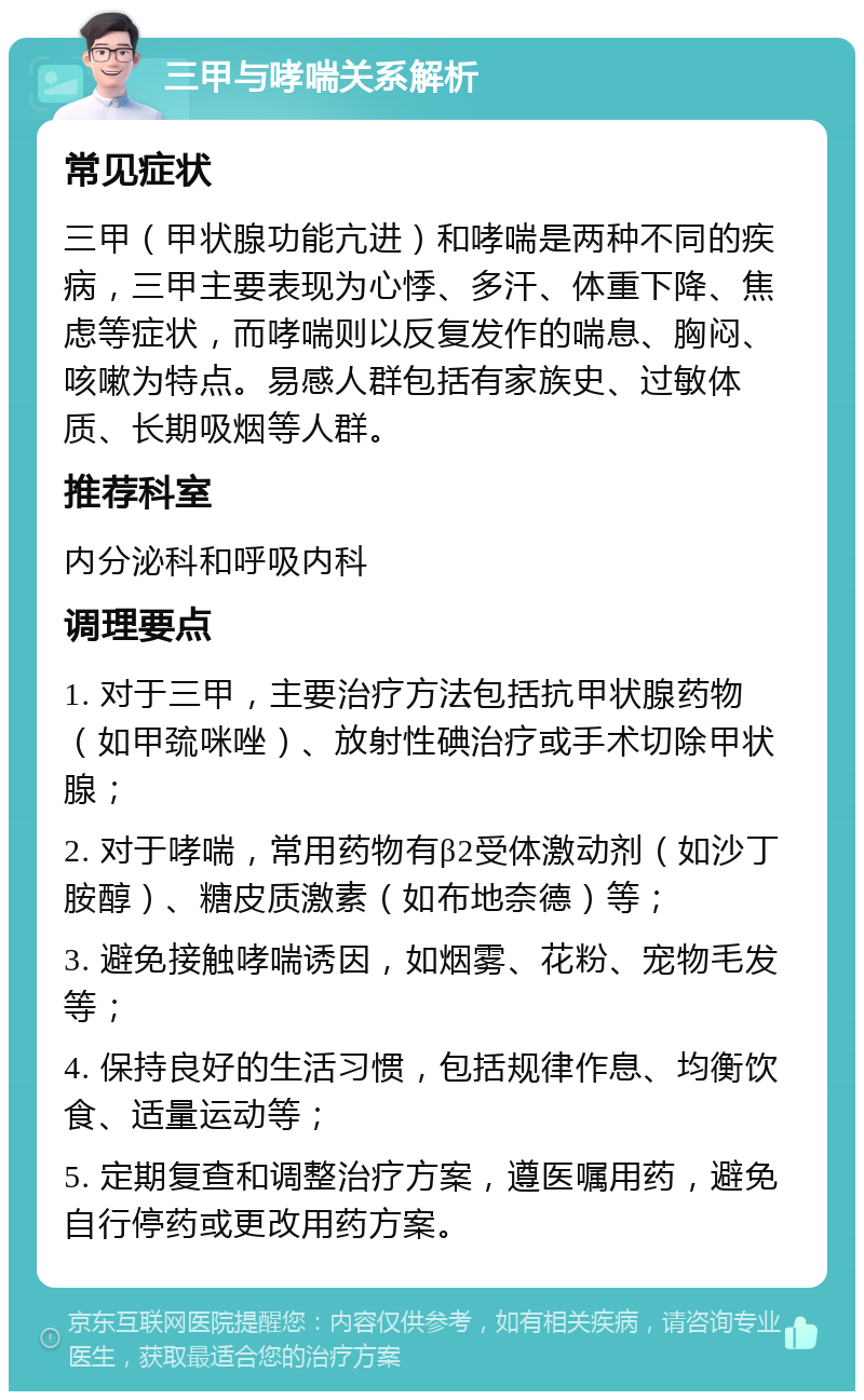 三甲与哮喘关系解析 常见症状 三甲（甲状腺功能亢进）和哮喘是两种不同的疾病，三甲主要表现为心悸、多汗、体重下降、焦虑等症状，而哮喘则以反复发作的喘息、胸闷、咳嗽为特点。易感人群包括有家族史、过敏体质、长期吸烟等人群。 推荐科室 内分泌科和呼吸内科 调理要点 1. 对于三甲，主要治疗方法包括抗甲状腺药物（如甲巯咪唑）、放射性碘治疗或手术切除甲状腺； 2. 对于哮喘，常用药物有β2受体激动剂（如沙丁胺醇）、糖皮质激素（如布地奈德）等； 3. 避免接触哮喘诱因，如烟雾、花粉、宠物毛发等； 4. 保持良好的生活习惯，包括规律作息、均衡饮食、适量运动等； 5. 定期复查和调整治疗方案，遵医嘱用药，避免自行停药或更改用药方案。