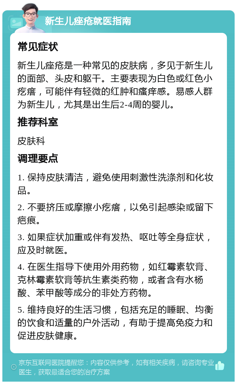 新生儿痤疮就医指南 常见症状 新生儿痤疮是一种常见的皮肤病，多见于新生儿的面部、头皮和躯干。主要表现为白色或红色小疙瘩，可能伴有轻微的红肿和瘙痒感。易感人群为新生儿，尤其是出生后2-4周的婴儿。 推荐科室 皮肤科 调理要点 1. 保持皮肤清洁，避免使用刺激性洗涤剂和化妆品。 2. 不要挤压或摩擦小疙瘩，以免引起感染或留下疤痕。 3. 如果症状加重或伴有发热、呕吐等全身症状，应及时就医。 4. 在医生指导下使用外用药物，如红霉素软膏、克林霉素软膏等抗生素类药物，或者含有水杨酸、苯甲酸等成分的非处方药物。 5. 维持良好的生活习惯，包括充足的睡眠、均衡的饮食和适量的户外活动，有助于提高免疫力和促进皮肤健康。