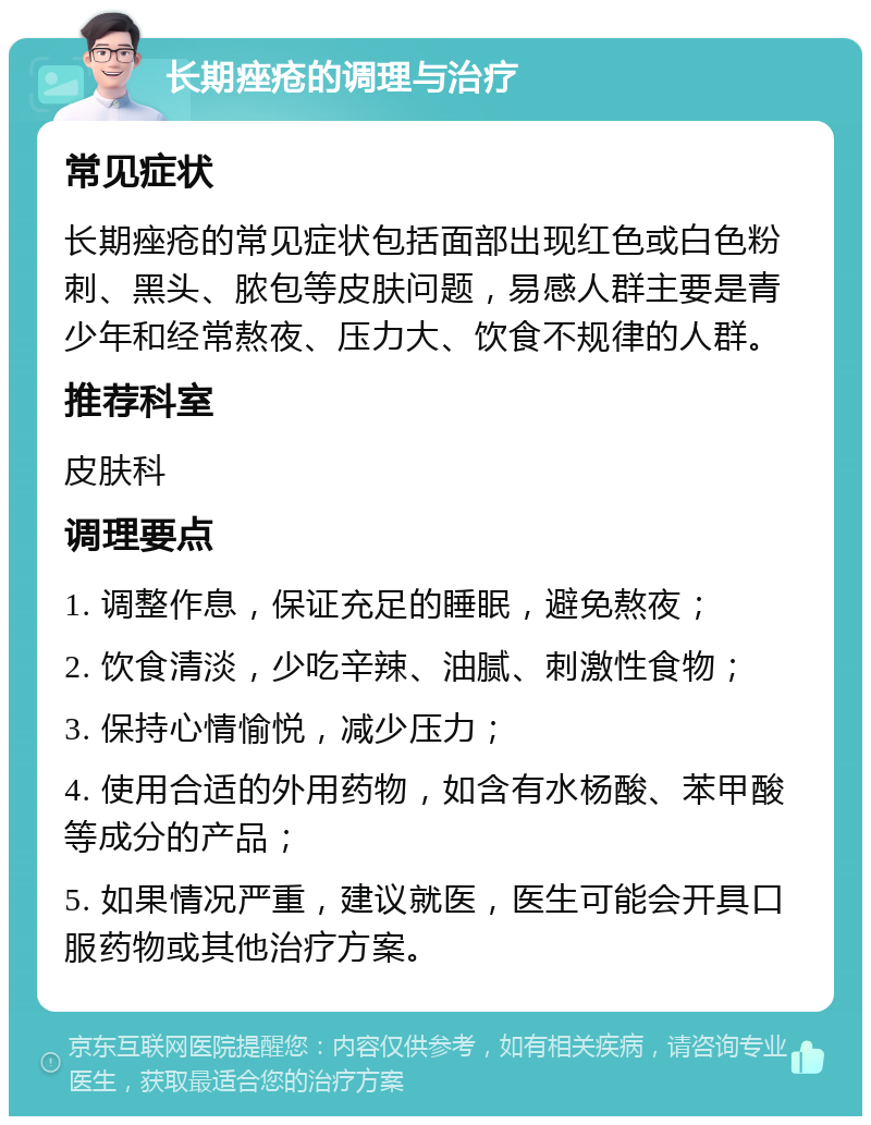 长期痤疮的调理与治疗 常见症状 长期痤疮的常见症状包括面部出现红色或白色粉刺、黑头、脓包等皮肤问题，易感人群主要是青少年和经常熬夜、压力大、饮食不规律的人群。 推荐科室 皮肤科 调理要点 1. 调整作息，保证充足的睡眠，避免熬夜； 2. 饮食清淡，少吃辛辣、油腻、刺激性食物； 3. 保持心情愉悦，减少压力； 4. 使用合适的外用药物，如含有水杨酸、苯甲酸等成分的产品； 5. 如果情况严重，建议就医，医生可能会开具口服药物或其他治疗方案。