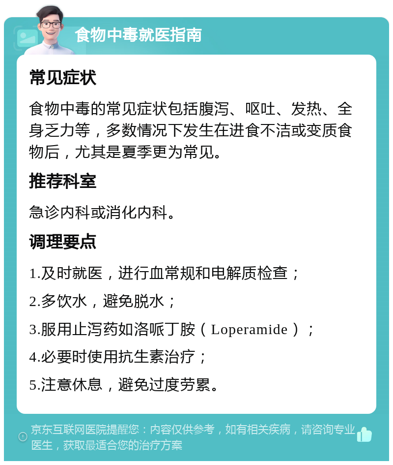 食物中毒就医指南 常见症状 食物中毒的常见症状包括腹泻、呕吐、发热、全身乏力等，多数情况下发生在进食不洁或变质食物后，尤其是夏季更为常见。 推荐科室 急诊内科或消化内科。 调理要点 1.及时就医，进行血常规和电解质检查； 2.多饮水，避免脱水； 3.服用止泻药如洛哌丁胺（Loperamide）； 4.必要时使用抗生素治疗； 5.注意休息，避免过度劳累。