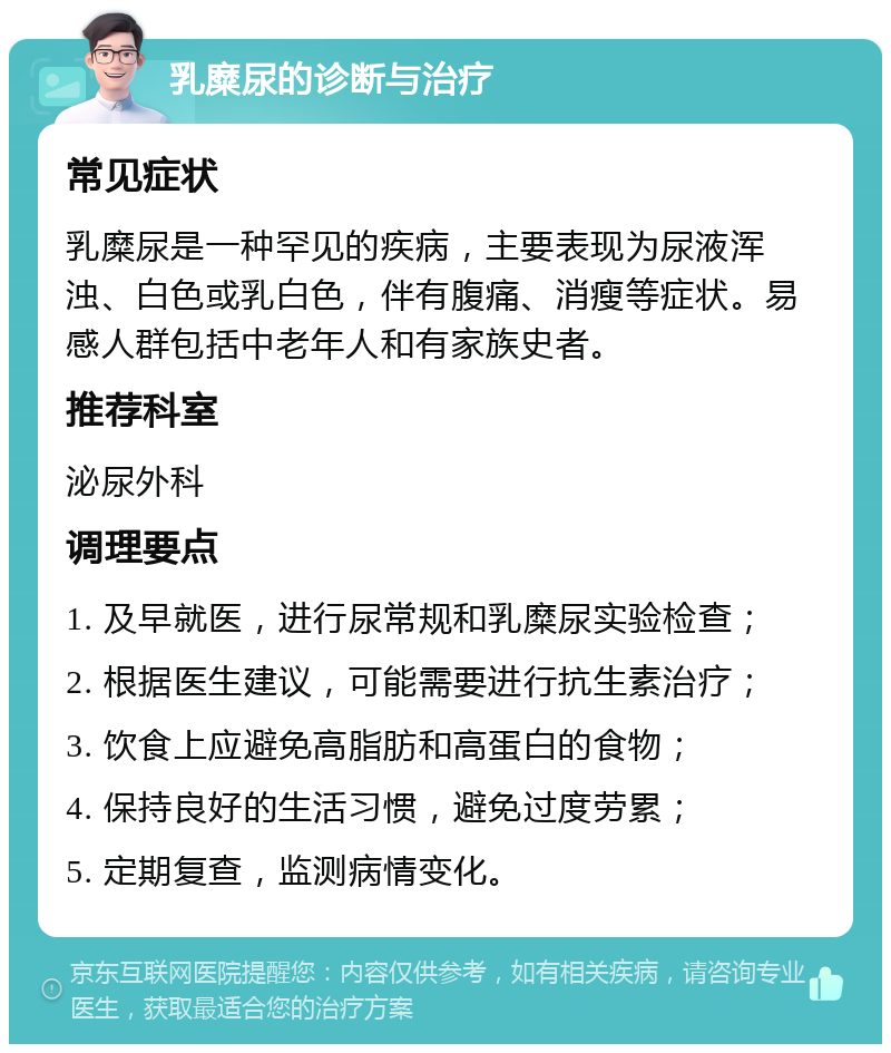 乳糜尿的诊断与治疗 常见症状 乳糜尿是一种罕见的疾病，主要表现为尿液浑浊、白色或乳白色，伴有腹痛、消瘦等症状。易感人群包括中老年人和有家族史者。 推荐科室 泌尿外科 调理要点 1. 及早就医，进行尿常规和乳糜尿实验检查； 2. 根据医生建议，可能需要进行抗生素治疗； 3. 饮食上应避免高脂肪和高蛋白的食物； 4. 保持良好的生活习惯，避免过度劳累； 5. 定期复查，监测病情变化。