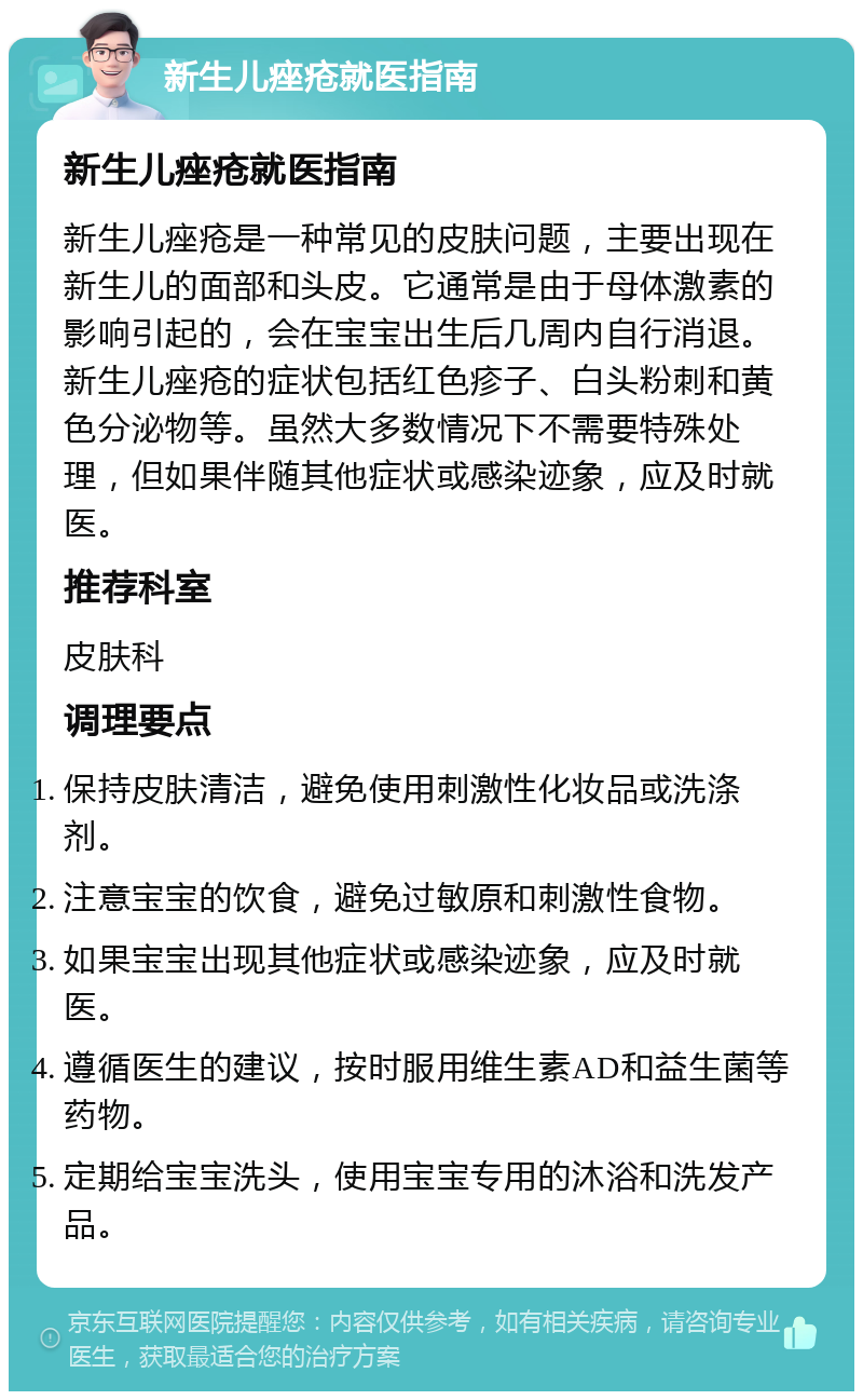 新生儿痤疮就医指南 新生儿痤疮就医指南 新生儿痤疮是一种常见的皮肤问题，主要出现在新生儿的面部和头皮。它通常是由于母体激素的影响引起的，会在宝宝出生后几周内自行消退。新生儿痤疮的症状包括红色疹子、白头粉刺和黄色分泌物等。虽然大多数情况下不需要特殊处理，但如果伴随其他症状或感染迹象，应及时就医。 推荐科室 皮肤科 调理要点 保持皮肤清洁，避免使用刺激性化妆品或洗涤剂。 注意宝宝的饮食，避免过敏原和刺激性食物。 如果宝宝出现其他症状或感染迹象，应及时就医。 遵循医生的建议，按时服用维生素AD和益生菌等药物。 定期给宝宝洗头，使用宝宝专用的沐浴和洗发产品。