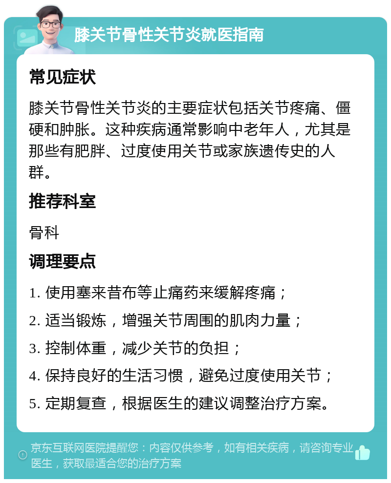 膝关节骨性关节炎就医指南 常见症状 膝关节骨性关节炎的主要症状包括关节疼痛、僵硬和肿胀。这种疾病通常影响中老年人，尤其是那些有肥胖、过度使用关节或家族遗传史的人群。 推荐科室 骨科 调理要点 1. 使用塞来昔布等止痛药来缓解疼痛； 2. 适当锻炼，增强关节周围的肌肉力量； 3. 控制体重，减少关节的负担； 4. 保持良好的生活习惯，避免过度使用关节； 5. 定期复查，根据医生的建议调整治疗方案。