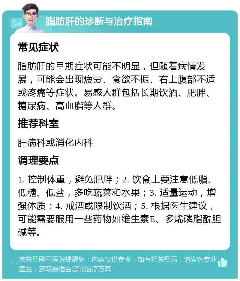 脂肪肝的诊断与治疗指南 常见症状 脂肪肝的早期症状可能不明显，但随着病情发展，可能会出现疲劳、食欲不振、右上腹部不适或疼痛等症状。易感人群包括长期饮酒、肥胖、糖尿病、高血脂等人群。 推荐科室 肝病科或消化内科 调理要点 1. 控制体重，避免肥胖；2. 饮食上要注意低脂、低糖、低盐，多吃蔬菜和水果；3. 适量运动，增强体质；4. 戒酒或限制饮酒；5. 根据医生建议，可能需要服用一些药物如维生素E、多烯磷脂酰胆碱等。