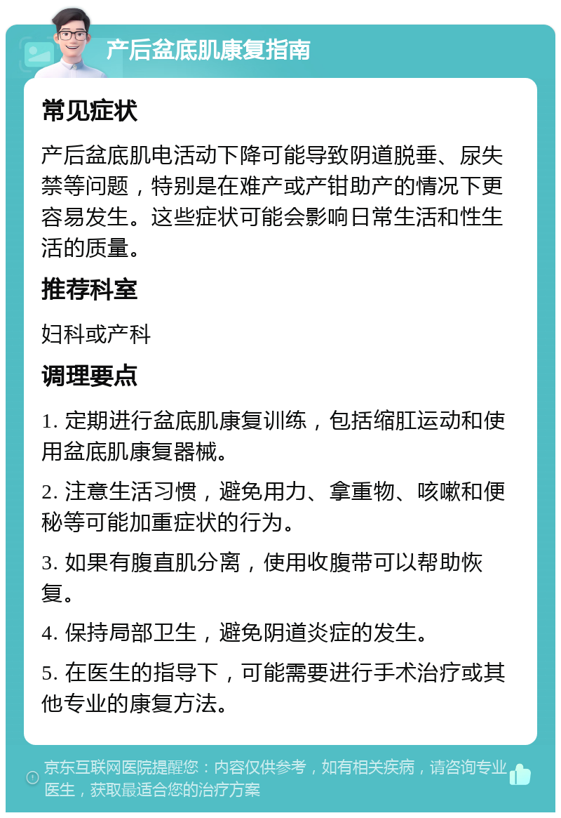 产后盆底肌康复指南 常见症状 产后盆底肌电活动下降可能导致阴道脱垂、尿失禁等问题，特别是在难产或产钳助产的情况下更容易发生。这些症状可能会影响日常生活和性生活的质量。 推荐科室 妇科或产科 调理要点 1. 定期进行盆底肌康复训练，包括缩肛运动和使用盆底肌康复器械。 2. 注意生活习惯，避免用力、拿重物、咳嗽和便秘等可能加重症状的行为。 3. 如果有腹直肌分离，使用收腹带可以帮助恢复。 4. 保持局部卫生，避免阴道炎症的发生。 5. 在医生的指导下，可能需要进行手术治疗或其他专业的康复方法。