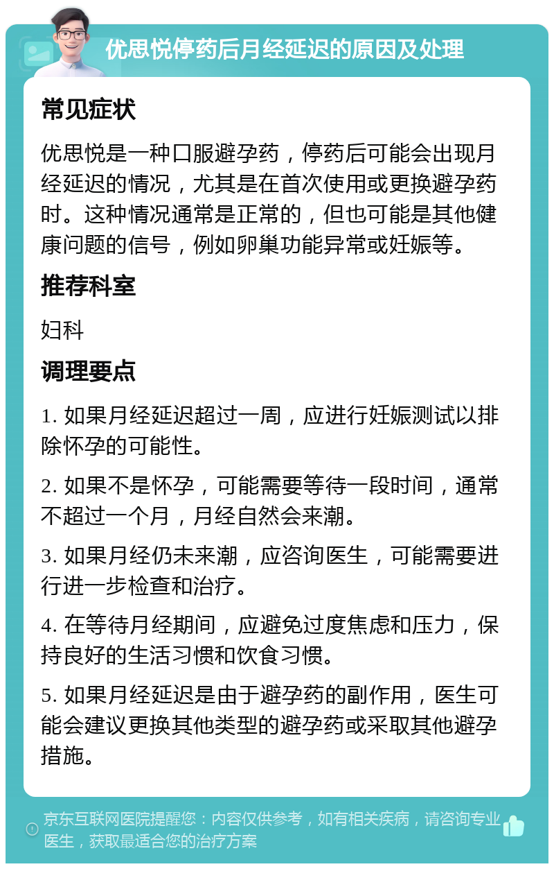 优思悦停药后月经延迟的原因及处理 常见症状 优思悦是一种口服避孕药，停药后可能会出现月经延迟的情况，尤其是在首次使用或更换避孕药时。这种情况通常是正常的，但也可能是其他健康问题的信号，例如卵巢功能异常或妊娠等。 推荐科室 妇科 调理要点 1. 如果月经延迟超过一周，应进行妊娠测试以排除怀孕的可能性。 2. 如果不是怀孕，可能需要等待一段时间，通常不超过一个月，月经自然会来潮。 3. 如果月经仍未来潮，应咨询医生，可能需要进行进一步检查和治疗。 4. 在等待月经期间，应避免过度焦虑和压力，保持良好的生活习惯和饮食习惯。 5. 如果月经延迟是由于避孕药的副作用，医生可能会建议更换其他类型的避孕药或采取其他避孕措施。