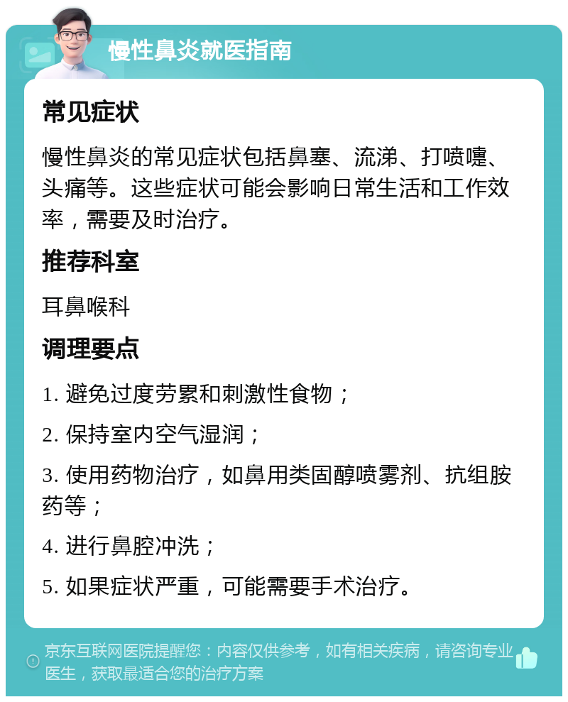 慢性鼻炎就医指南 常见症状 慢性鼻炎的常见症状包括鼻塞、流涕、打喷嚏、头痛等。这些症状可能会影响日常生活和工作效率，需要及时治疗。 推荐科室 耳鼻喉科 调理要点 1. 避免过度劳累和刺激性食物； 2. 保持室内空气湿润； 3. 使用药物治疗，如鼻用类固醇喷雾剂、抗组胺药等； 4. 进行鼻腔冲洗； 5. 如果症状严重，可能需要手术治疗。