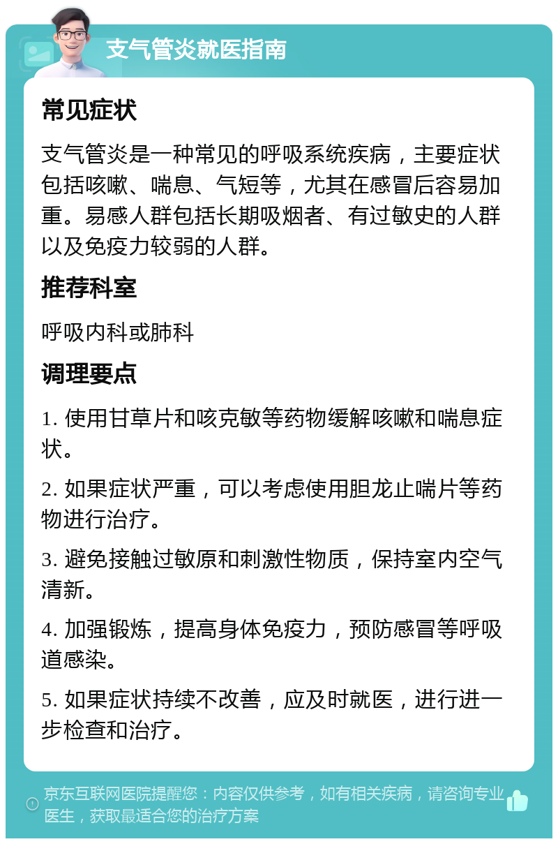 支气管炎就医指南 常见症状 支气管炎是一种常见的呼吸系统疾病，主要症状包括咳嗽、喘息、气短等，尤其在感冒后容易加重。易感人群包括长期吸烟者、有过敏史的人群以及免疫力较弱的人群。 推荐科室 呼吸内科或肺科 调理要点 1. 使用甘草片和咳克敏等药物缓解咳嗽和喘息症状。 2. 如果症状严重，可以考虑使用胆龙止喘片等药物进行治疗。 3. 避免接触过敏原和刺激性物质，保持室内空气清新。 4. 加强锻炼，提高身体免疫力，预防感冒等呼吸道感染。 5. 如果症状持续不改善，应及时就医，进行进一步检查和治疗。