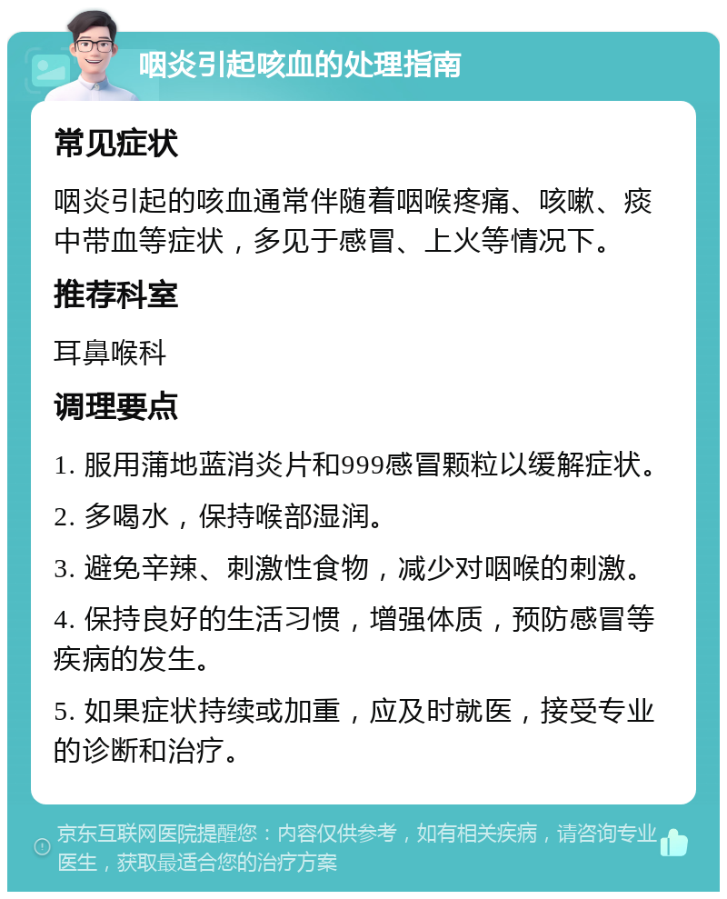 咽炎引起咳血的处理指南 常见症状 咽炎引起的咳血通常伴随着咽喉疼痛、咳嗽、痰中带血等症状，多见于感冒、上火等情况下。 推荐科室 耳鼻喉科 调理要点 1. 服用蒲地蓝消炎片和999感冒颗粒以缓解症状。 2. 多喝水，保持喉部湿润。 3. 避免辛辣、刺激性食物，减少对咽喉的刺激。 4. 保持良好的生活习惯，增强体质，预防感冒等疾病的发生。 5. 如果症状持续或加重，应及时就医，接受专业的诊断和治疗。