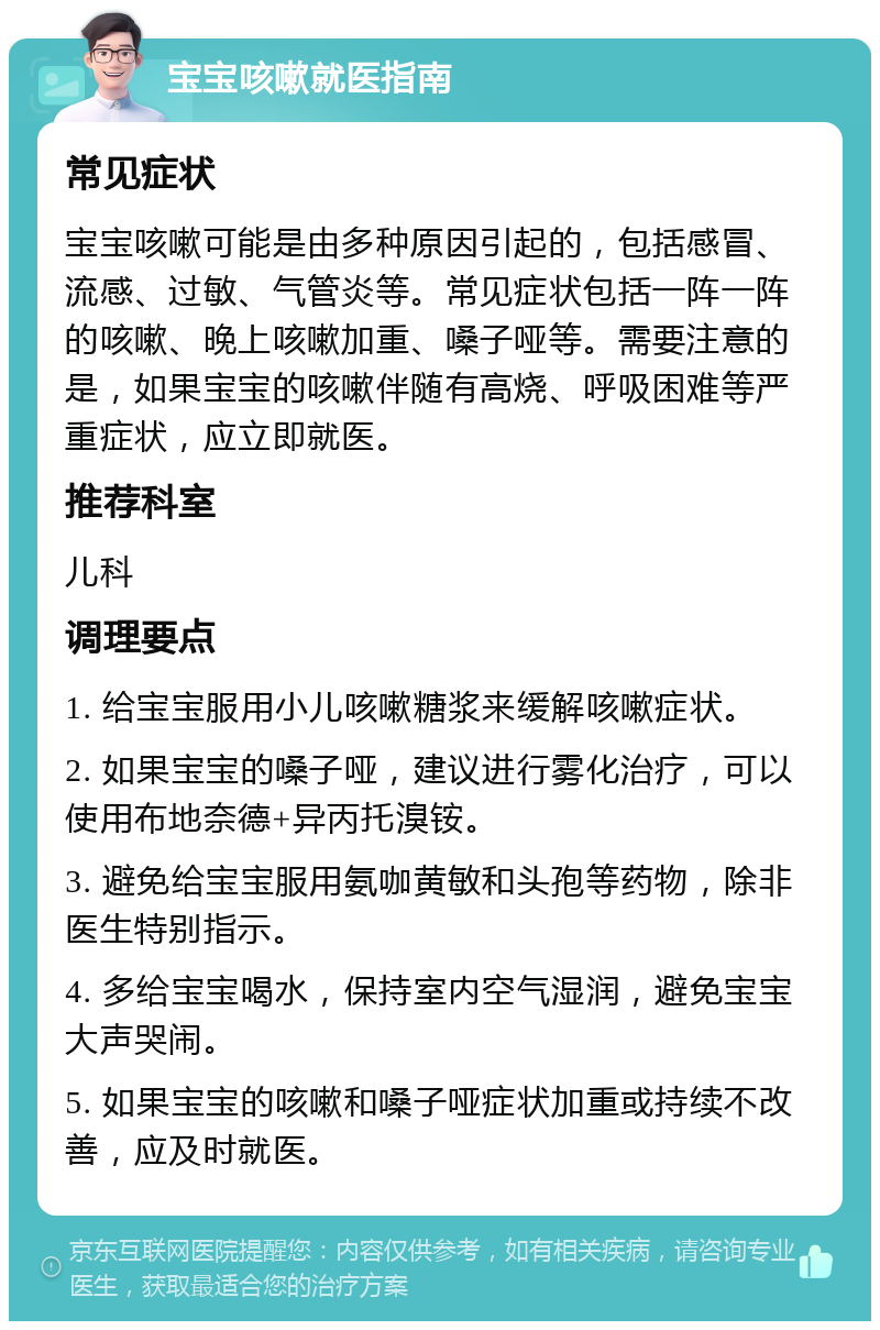 宝宝咳嗽就医指南 常见症状 宝宝咳嗽可能是由多种原因引起的，包括感冒、流感、过敏、气管炎等。常见症状包括一阵一阵的咳嗽、晚上咳嗽加重、嗓子哑等。需要注意的是，如果宝宝的咳嗽伴随有高烧、呼吸困难等严重症状，应立即就医。 推荐科室 儿科 调理要点 1. 给宝宝服用小儿咳嗽糖浆来缓解咳嗽症状。 2. 如果宝宝的嗓子哑，建议进行雾化治疗，可以使用布地奈德+异丙托溴铵。 3. 避免给宝宝服用氨咖黄敏和头孢等药物，除非医生特别指示。 4. 多给宝宝喝水，保持室内空气湿润，避免宝宝大声哭闹。 5. 如果宝宝的咳嗽和嗓子哑症状加重或持续不改善，应及时就医。