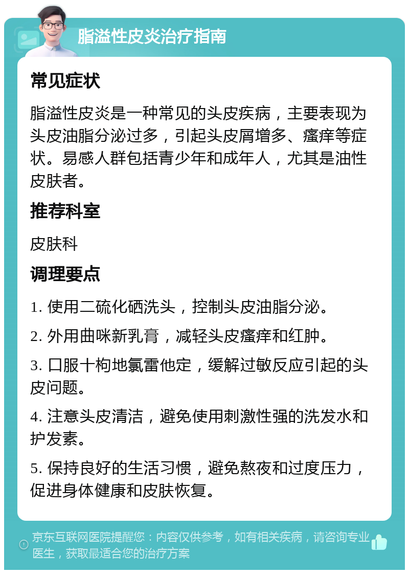 脂溢性皮炎治疗指南 常见症状 脂溢性皮炎是一种常见的头皮疾病，主要表现为头皮油脂分泌过多，引起头皮屑增多、瘙痒等症状。易感人群包括青少年和成年人，尤其是油性皮肤者。 推荐科室 皮肤科 调理要点 1. 使用二硫化硒洗头，控制头皮油脂分泌。 2. 外用曲咪新乳膏，减轻头皮瘙痒和红肿。 3. 口服十枸地氯雷他定，缓解过敏反应引起的头皮问题。 4. 注意头皮清洁，避免使用刺激性强的洗发水和护发素。 5. 保持良好的生活习惯，避免熬夜和过度压力，促进身体健康和皮肤恢复。