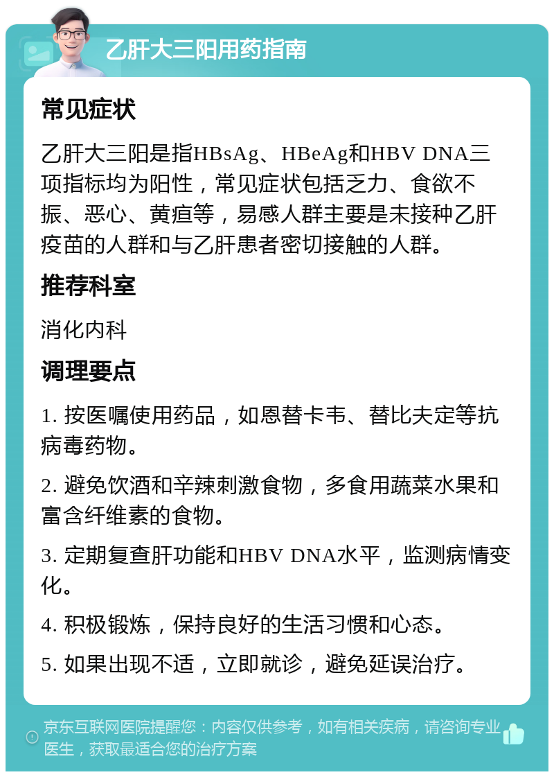 乙肝大三阳用药指南 常见症状 乙肝大三阳是指HBsAg、HBeAg和HBV DNA三项指标均为阳性，常见症状包括乏力、食欲不振、恶心、黄疸等，易感人群主要是未接种乙肝疫苗的人群和与乙肝患者密切接触的人群。 推荐科室 消化内科 调理要点 1. 按医嘱使用药品，如恩替卡韦、替比夫定等抗病毒药物。 2. 避免饮酒和辛辣刺激食物，多食用蔬菜水果和富含纤维素的食物。 3. 定期复查肝功能和HBV DNA水平，监测病情变化。 4. 积极锻炼，保持良好的生活习惯和心态。 5. 如果出现不适，立即就诊，避免延误治疗。