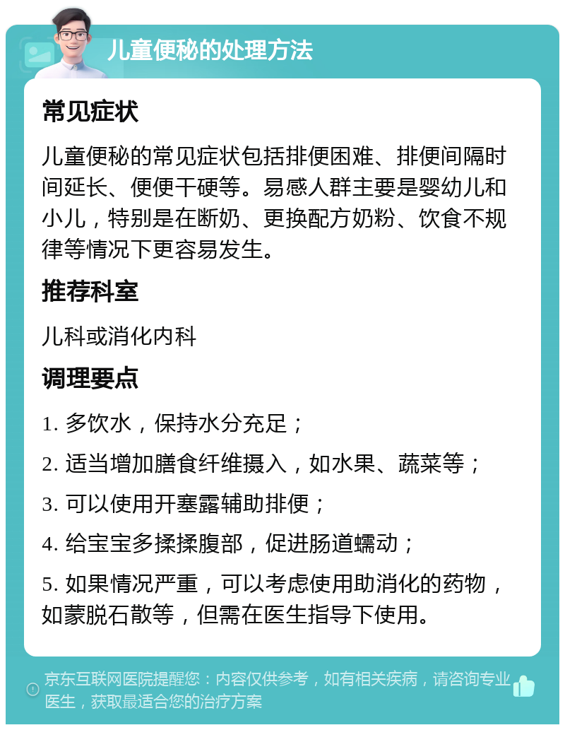 儿童便秘的处理方法 常见症状 儿童便秘的常见症状包括排便困难、排便间隔时间延长、便便干硬等。易感人群主要是婴幼儿和小儿，特别是在断奶、更换配方奶粉、饮食不规律等情况下更容易发生。 推荐科室 儿科或消化内科 调理要点 1. 多饮水，保持水分充足； 2. 适当增加膳食纤维摄入，如水果、蔬菜等； 3. 可以使用开塞露辅助排便； 4. 给宝宝多揉揉腹部，促进肠道蠕动； 5. 如果情况严重，可以考虑使用助消化的药物，如蒙脱石散等，但需在医生指导下使用。