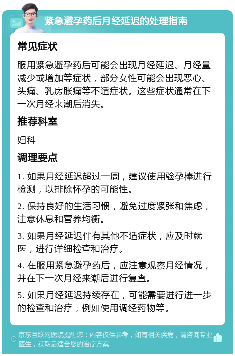 紧急避孕药后月经延迟的处理指南 常见症状 服用紧急避孕药后可能会出现月经延迟、月经量减少或增加等症状，部分女性可能会出现恶心、头痛、乳房胀痛等不适症状。这些症状通常在下一次月经来潮后消失。 推荐科室 妇科 调理要点 1. 如果月经延迟超过一周，建议使用验孕棒进行检测，以排除怀孕的可能性。 2. 保持良好的生活习惯，避免过度紧张和焦虑，注意休息和营养均衡。 3. 如果月经延迟伴有其他不适症状，应及时就医，进行详细检查和治疗。 4. 在服用紧急避孕药后，应注意观察月经情况，并在下一次月经来潮后进行复查。 5. 如果月经延迟持续存在，可能需要进行进一步的检查和治疗，例如使用调经药物等。