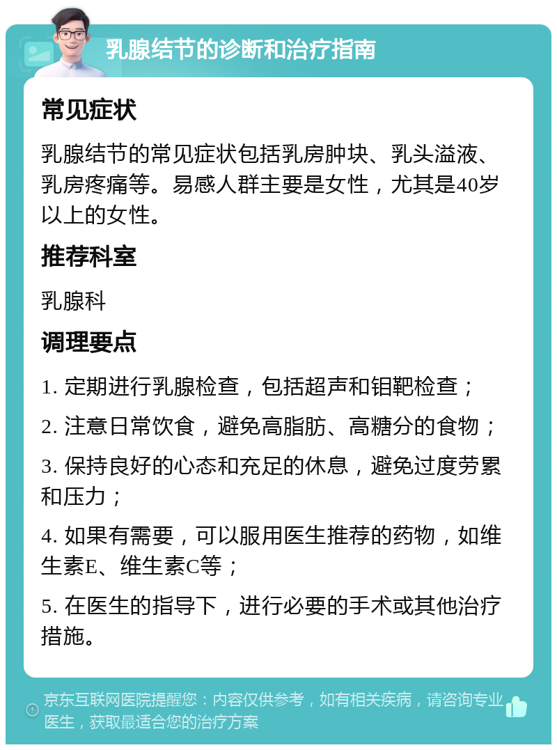 乳腺结节的诊断和治疗指南 常见症状 乳腺结节的常见症状包括乳房肿块、乳头溢液、乳房疼痛等。易感人群主要是女性，尤其是40岁以上的女性。 推荐科室 乳腺科 调理要点 1. 定期进行乳腺检查，包括超声和钼靶检查； 2. 注意日常饮食，避免高脂肪、高糖分的食物； 3. 保持良好的心态和充足的休息，避免过度劳累和压力； 4. 如果有需要，可以服用医生推荐的药物，如维生素E、维生素C等； 5. 在医生的指导下，进行必要的手术或其他治疗措施。