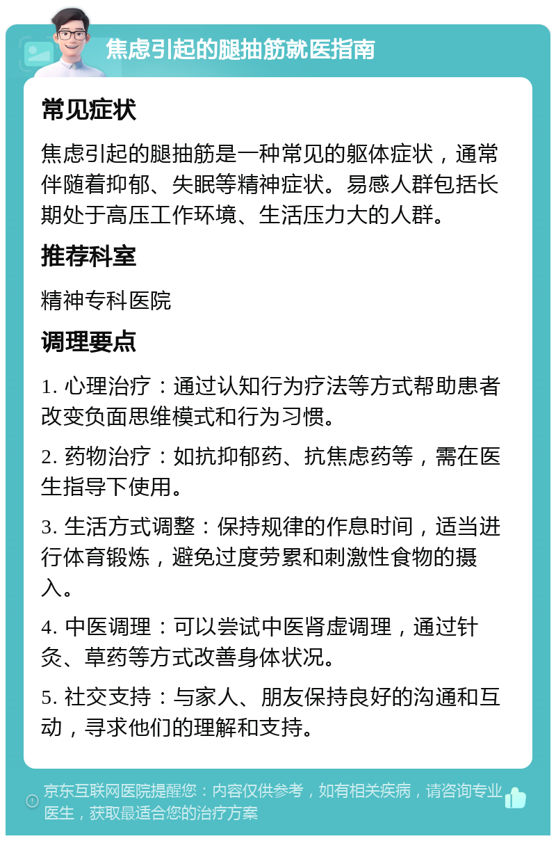 焦虑引起的腿抽筋就医指南 常见症状 焦虑引起的腿抽筋是一种常见的躯体症状，通常伴随着抑郁、失眠等精神症状。易感人群包括长期处于高压工作环境、生活压力大的人群。 推荐科室 精神专科医院 调理要点 1. 心理治疗：通过认知行为疗法等方式帮助患者改变负面思维模式和行为习惯。 2. 药物治疗：如抗抑郁药、抗焦虑药等，需在医生指导下使用。 3. 生活方式调整：保持规律的作息时间，适当进行体育锻炼，避免过度劳累和刺激性食物的摄入。 4. 中医调理：可以尝试中医肾虚调理，通过针灸、草药等方式改善身体状况。 5. 社交支持：与家人、朋友保持良好的沟通和互动，寻求他们的理解和支持。