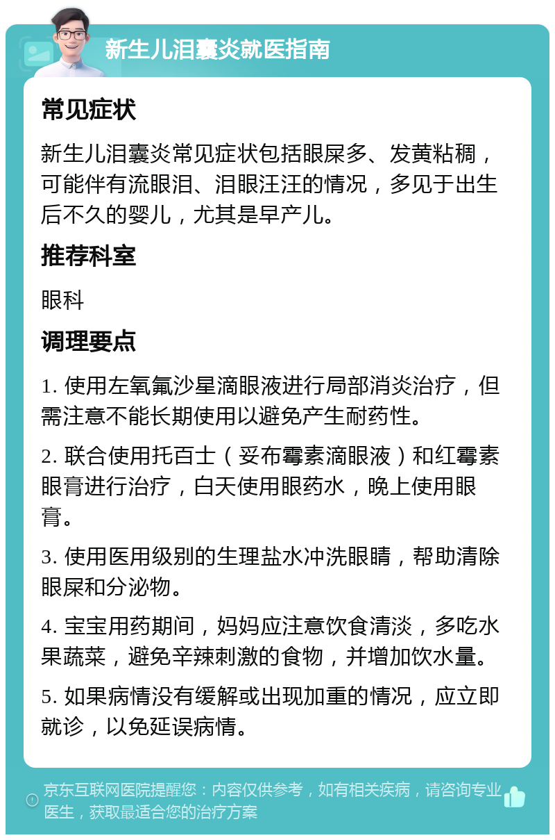 新生儿泪囊炎就医指南 常见症状 新生儿泪囊炎常见症状包括眼屎多、发黄粘稠，可能伴有流眼泪、泪眼汪汪的情况，多见于出生后不久的婴儿，尤其是早产儿。 推荐科室 眼科 调理要点 1. 使用左氧氟沙星滴眼液进行局部消炎治疗，但需注意不能长期使用以避免产生耐药性。 2. 联合使用托百士（妥布霉素滴眼液）和红霉素眼膏进行治疗，白天使用眼药水，晚上使用眼膏。 3. 使用医用级别的生理盐水冲洗眼睛，帮助清除眼屎和分泌物。 4. 宝宝用药期间，妈妈应注意饮食清淡，多吃水果蔬菜，避免辛辣刺激的食物，并增加饮水量。 5. 如果病情没有缓解或出现加重的情况，应立即就诊，以免延误病情。