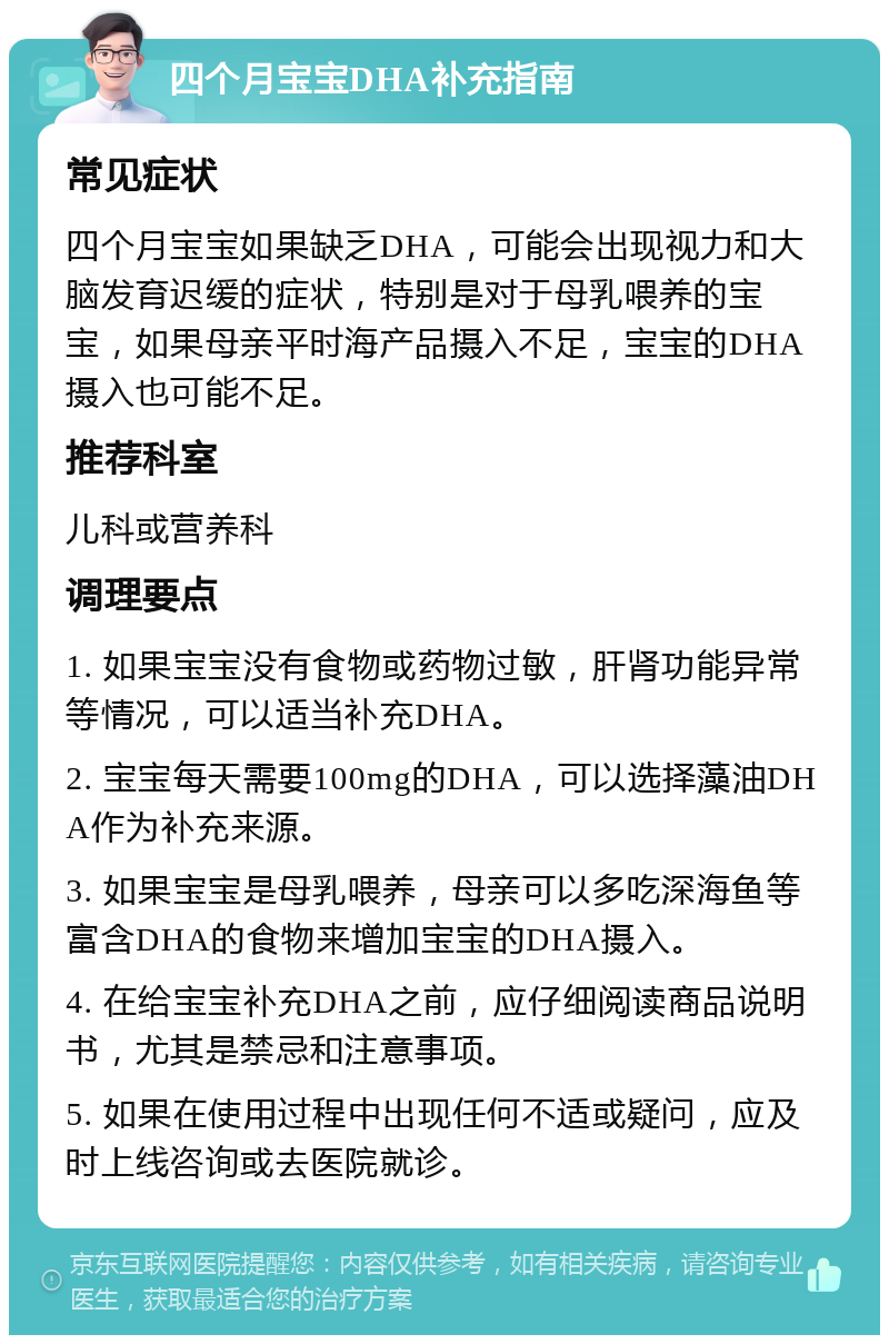 四个月宝宝DHA补充指南 常见症状 四个月宝宝如果缺乏DHA，可能会出现视力和大脑发育迟缓的症状，特别是对于母乳喂养的宝宝，如果母亲平时海产品摄入不足，宝宝的DHA摄入也可能不足。 推荐科室 儿科或营养科 调理要点 1. 如果宝宝没有食物或药物过敏，肝肾功能异常等情况，可以适当补充DHA。 2. 宝宝每天需要100mg的DHA，可以选择藻油DHA作为补充来源。 3. 如果宝宝是母乳喂养，母亲可以多吃深海鱼等富含DHA的食物来增加宝宝的DHA摄入。 4. 在给宝宝补充DHA之前，应仔细阅读商品说明书，尤其是禁忌和注意事项。 5. 如果在使用过程中出现任何不适或疑问，应及时上线咨询或去医院就诊。