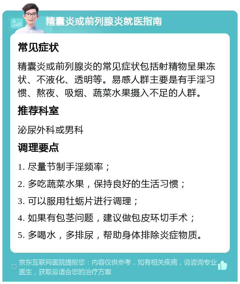 精囊炎或前列腺炎就医指南 常见症状 精囊炎或前列腺炎的常见症状包括射精物呈果冻状、不液化、透明等。易感人群主要是有手淫习惯、熬夜、吸烟、蔬菜水果摄入不足的人群。 推荐科室 泌尿外科或男科 调理要点 1. 尽量节制手淫频率； 2. 多吃蔬菜水果，保持良好的生活习惯； 3. 可以服用牡蛎片进行调理； 4. 如果有包茎问题，建议做包皮环切手术； 5. 多喝水，多排尿，帮助身体排除炎症物质。