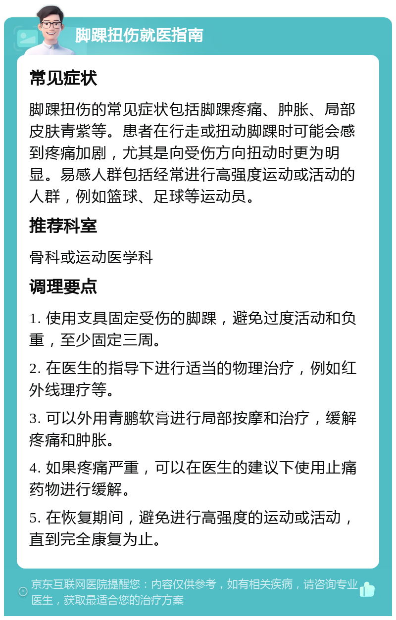 脚踝扭伤就医指南 常见症状 脚踝扭伤的常见症状包括脚踝疼痛、肿胀、局部皮肤青紫等。患者在行走或扭动脚踝时可能会感到疼痛加剧，尤其是向受伤方向扭动时更为明显。易感人群包括经常进行高强度运动或活动的人群，例如篮球、足球等运动员。 推荐科室 骨科或运动医学科 调理要点 1. 使用支具固定受伤的脚踝，避免过度活动和负重，至少固定三周。 2. 在医生的指导下进行适当的物理治疗，例如红外线理疗等。 3. 可以外用青鹏软膏进行局部按摩和治疗，缓解疼痛和肿胀。 4. 如果疼痛严重，可以在医生的建议下使用止痛药物进行缓解。 5. 在恢复期间，避免进行高强度的运动或活动，直到完全康复为止。