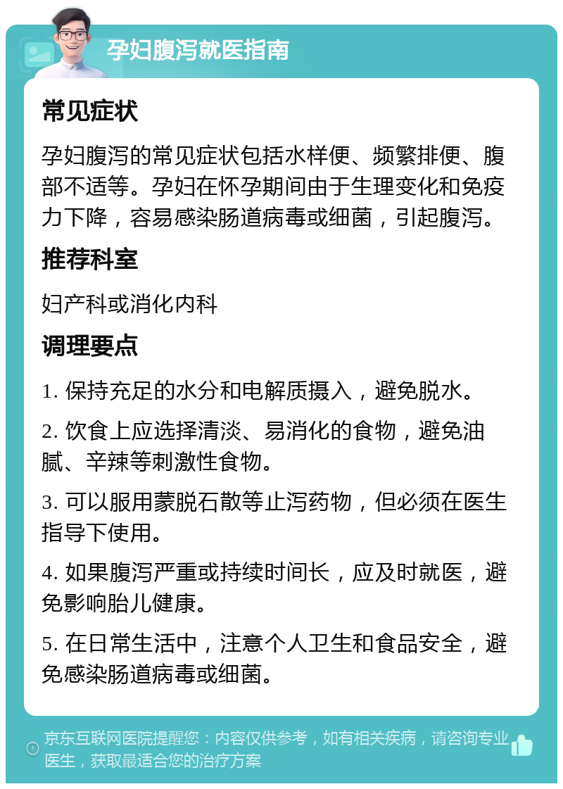 孕妇腹泻就医指南 常见症状 孕妇腹泻的常见症状包括水样便、频繁排便、腹部不适等。孕妇在怀孕期间由于生理变化和免疫力下降，容易感染肠道病毒或细菌，引起腹泻。 推荐科室 妇产科或消化内科 调理要点 1. 保持充足的水分和电解质摄入，避免脱水。 2. 饮食上应选择清淡、易消化的食物，避免油腻、辛辣等刺激性食物。 3. 可以服用蒙脱石散等止泻药物，但必须在医生指导下使用。 4. 如果腹泻严重或持续时间长，应及时就医，避免影响胎儿健康。 5. 在日常生活中，注意个人卫生和食品安全，避免感染肠道病毒或细菌。