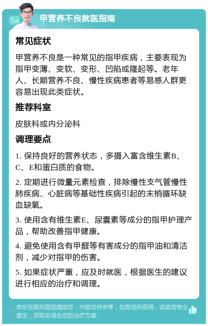 甲营养不良就医指南 常见症状 甲营养不良是一种常见的指甲疾病，主要表现为指甲变薄、变软、变形、凹陷或隆起等。老年人、长期营养不良、慢性疾病患者等易感人群更容易出现此类症状。 推荐科室 皮肤科或内分泌科 调理要点 1. 保持良好的营养状态，多摄入富含维生素B、C、E和蛋白质的食物。 2. 定期进行微量元素检查，排除慢性支气管慢性肺疾病、心脏病等基础性疾病引起的末梢循环缺血缺氧。 3. 使用含有维生素E、尿囊素等成分的指甲护理产品，帮助改善指甲健康。 4. 避免使用含有甲醛等有害成分的指甲油和清洁剂，减少对指甲的伤害。 5. 如果症状严重，应及时就医，根据医生的建议进行相应的治疗和调理。