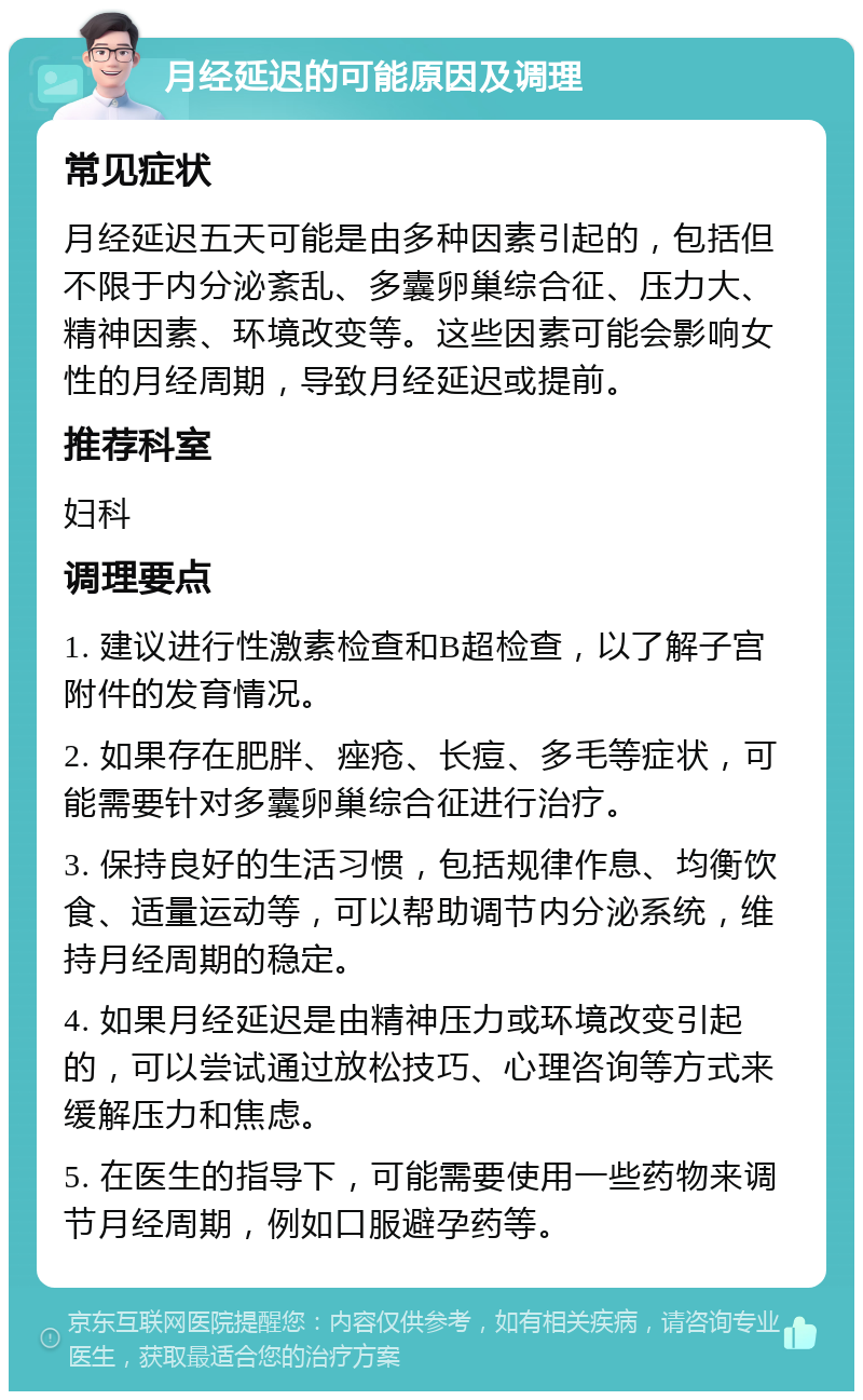 月经延迟的可能原因及调理 常见症状 月经延迟五天可能是由多种因素引起的，包括但不限于内分泌紊乱、多囊卵巢综合征、压力大、精神因素、环境改变等。这些因素可能会影响女性的月经周期，导致月经延迟或提前。 推荐科室 妇科 调理要点 1. 建议进行性激素检查和B超检查，以了解子宫附件的发育情况。 2. 如果存在肥胖、痤疮、长痘、多毛等症状，可能需要针对多囊卵巢综合征进行治疗。 3. 保持良好的生活习惯，包括规律作息、均衡饮食、适量运动等，可以帮助调节内分泌系统，维持月经周期的稳定。 4. 如果月经延迟是由精神压力或环境改变引起的，可以尝试通过放松技巧、心理咨询等方式来缓解压力和焦虑。 5. 在医生的指导下，可能需要使用一些药物来调节月经周期，例如口服避孕药等。