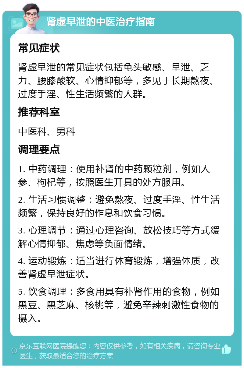 肾虚早泄的中医治疗指南 常见症状 肾虚早泄的常见症状包括龟头敏感、早泄、乏力、腰膝酸软、心情抑郁等，多见于长期熬夜、过度手淫、性生活频繁的人群。 推荐科室 中医科、男科 调理要点 1. 中药调理：使用补肾的中药颗粒剂，例如人参、枸杞等，按照医生开具的处方服用。 2. 生活习惯调整：避免熬夜、过度手淫、性生活频繁，保持良好的作息和饮食习惯。 3. 心理调节：通过心理咨询、放松技巧等方式缓解心情抑郁、焦虑等负面情绪。 4. 运动锻炼：适当进行体育锻炼，增强体质，改善肾虚早泄症状。 5. 饮食调理：多食用具有补肾作用的食物，例如黑豆、黑芝麻、核桃等，避免辛辣刺激性食物的摄入。