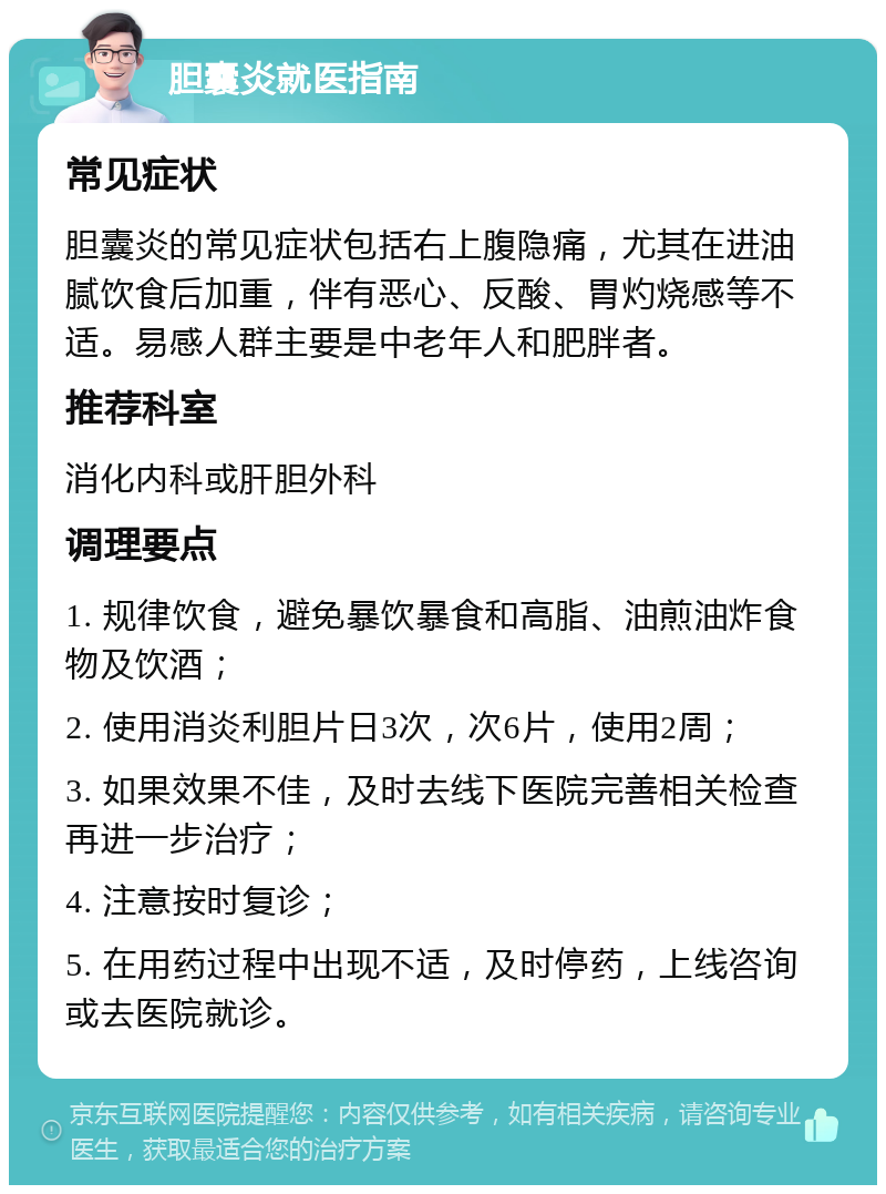 胆囊炎就医指南 常见症状 胆囊炎的常见症状包括右上腹隐痛，尤其在进油腻饮食后加重，伴有恶心、反酸、胃灼烧感等不适。易感人群主要是中老年人和肥胖者。 推荐科室 消化内科或肝胆外科 调理要点 1. 规律饮食，避免暴饮暴食和高脂、油煎油炸食物及饮酒； 2. 使用消炎利胆片日3次，次6片，使用2周； 3. 如果效果不佳，及时去线下医院完善相关检查再进一步治疗； 4. 注意按时复诊； 5. 在用药过程中出现不适，及时停药，上线咨询或去医院就诊。