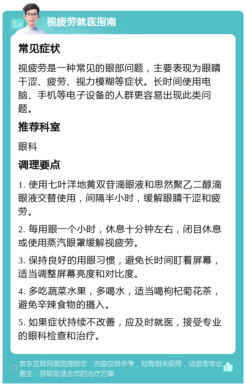 视疲劳就医指南 常见症状 视疲劳是一种常见的眼部问题，主要表现为眼睛干涩、疲劳、视力模糊等症状。长时间使用电脑、手机等电子设备的人群更容易出现此类问题。 推荐科室 眼科 调理要点 1. 使用七叶洋地黄双苷滴眼液和思然聚乙二醇滴眼液交替使用，间隔半小时，缓解眼睛干涩和疲劳。 2. 每用眼一个小时，休息十分钟左右，闭目休息或使用蒸汽眼罩缓解视疲劳。 3. 保持良好的用眼习惯，避免长时间盯着屏幕，适当调整屏幕亮度和对比度。 4. 多吃蔬菜水果，多喝水，适当喝枸杞菊花茶，避免辛辣食物的摄入。 5. 如果症状持续不改善，应及时就医，接受专业的眼科检查和治疗。