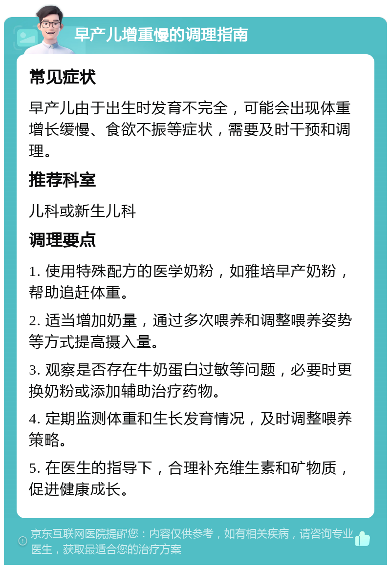 早产儿增重慢的调理指南 常见症状 早产儿由于出生时发育不完全，可能会出现体重增长缓慢、食欲不振等症状，需要及时干预和调理。 推荐科室 儿科或新生儿科 调理要点 1. 使用特殊配方的医学奶粉，如雅培早产奶粉，帮助追赶体重。 2. 适当增加奶量，通过多次喂养和调整喂养姿势等方式提高摄入量。 3. 观察是否存在牛奶蛋白过敏等问题，必要时更换奶粉或添加辅助治疗药物。 4. 定期监测体重和生长发育情况，及时调整喂养策略。 5. 在医生的指导下，合理补充维生素和矿物质，促进健康成长。