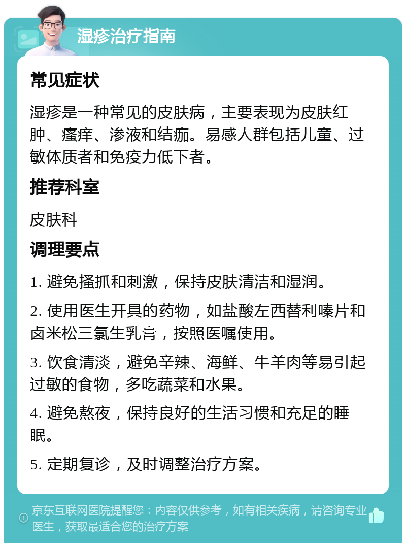 湿疹治疗指南 常见症状 湿疹是一种常见的皮肤病，主要表现为皮肤红肿、瘙痒、渗液和结痂。易感人群包括儿童、过敏体质者和免疫力低下者。 推荐科室 皮肤科 调理要点 1. 避免搔抓和刺激，保持皮肤清洁和湿润。 2. 使用医生开具的药物，如盐酸左西替利嗪片和卤米松三氯生乳膏，按照医嘱使用。 3. 饮食清淡，避免辛辣、海鲜、牛羊肉等易引起过敏的食物，多吃蔬菜和水果。 4. 避免熬夜，保持良好的生活习惯和充足的睡眠。 5. 定期复诊，及时调整治疗方案。