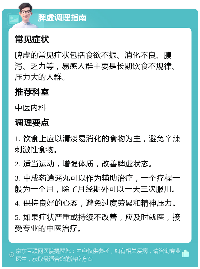 脾虚调理指南 常见症状 脾虚的常见症状包括食欲不振、消化不良、腹泻、乏力等，易感人群主要是长期饮食不规律、压力大的人群。 推荐科室 中医内科 调理要点 1. 饮食上应以清淡易消化的食物为主，避免辛辣刺激性食物。 2. 适当运动，增强体质，改善脾虚状态。 3. 中成药逍遥丸可以作为辅助治疗，一个疗程一般为一个月，除了月经期外可以一天三次服用。 4. 保持良好的心态，避免过度劳累和精神压力。 5. 如果症状严重或持续不改善，应及时就医，接受专业的中医治疗。