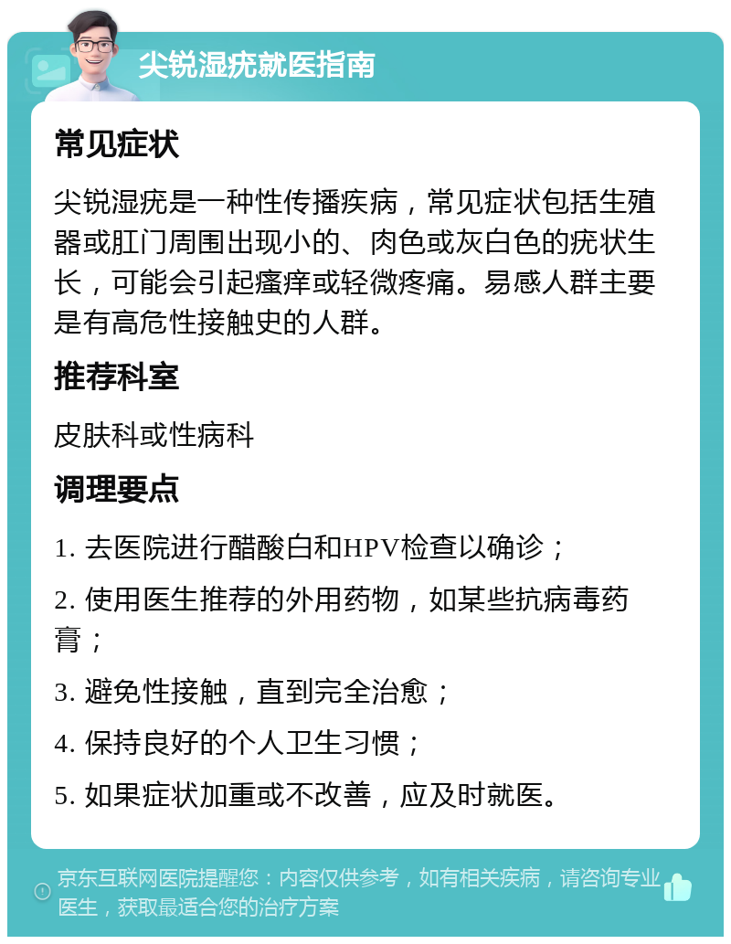 尖锐湿疣就医指南 常见症状 尖锐湿疣是一种性传播疾病，常见症状包括生殖器或肛门周围出现小的、肉色或灰白色的疣状生长，可能会引起瘙痒或轻微疼痛。易感人群主要是有高危性接触史的人群。 推荐科室 皮肤科或性病科 调理要点 1. 去医院进行醋酸白和HPV检查以确诊； 2. 使用医生推荐的外用药物，如某些抗病毒药膏； 3. 避免性接触，直到完全治愈； 4. 保持良好的个人卫生习惯； 5. 如果症状加重或不改善，应及时就医。